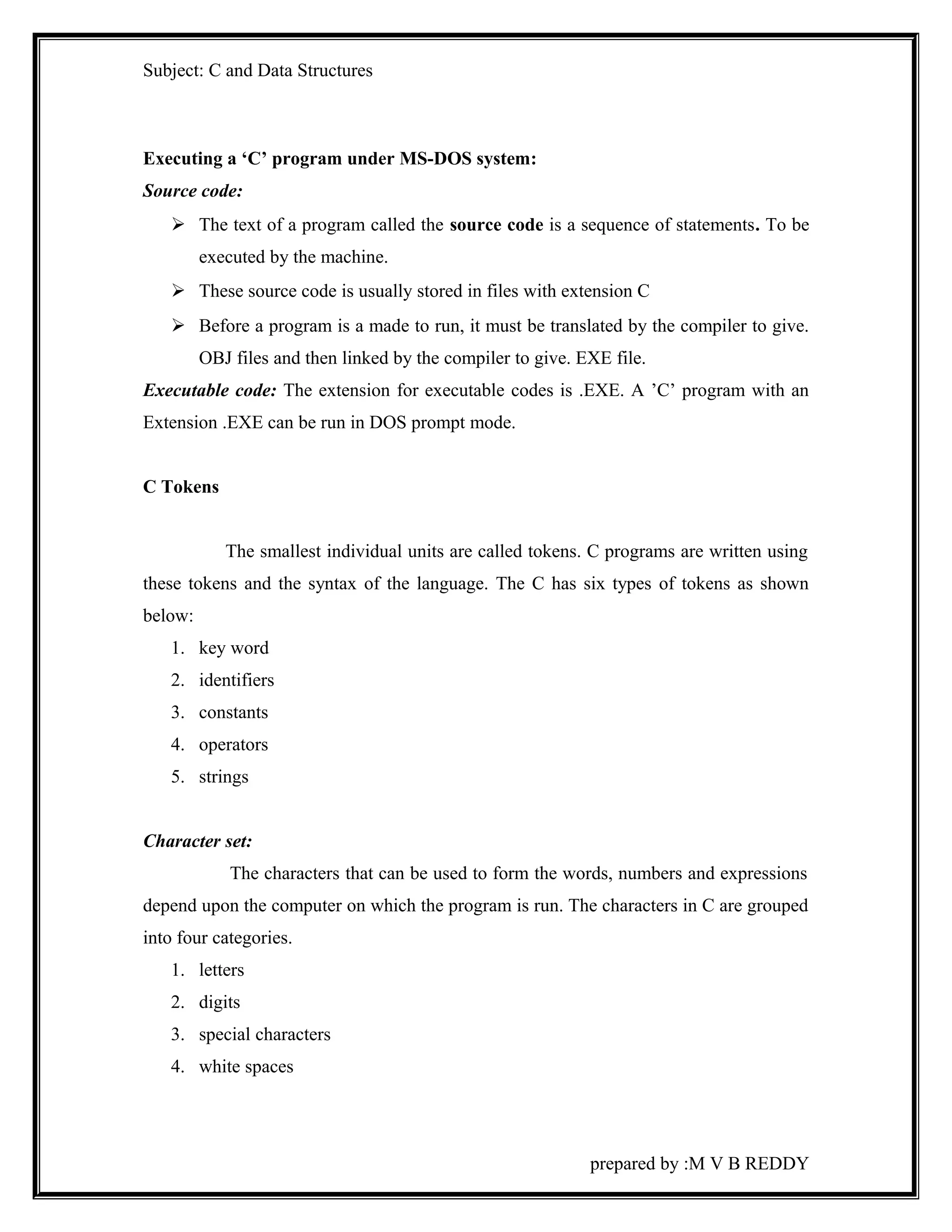 Subject: C and Data Structures 
Executing a ‘C’ program under MS-DOS system: 
Source code: 
 The text of a program called the source code is a sequence of statements. To be 
executed by the machine. 
 These source code is usually stored in files with extension C 
 Before a program is a made to run, it must be translated by the compiler to give. 
OBJ files and then linked by the compiler to give. EXE file. 
Executable code: The extension for executable codes is .EXE. A ’C’ program with an 
Extension .EXE can be run in DOS prompt mode. 
C Tokens 
The smallest individual units are called tokens. C programs are written using 
these tokens and the syntax of the language. The C has six types of tokens as shown 
below: 
1. key word 
2. identifiers 
3. constants 
4. operators 
5. strings 
Character set: 
The characters that can be used to form the words, numbers and expressions 
depend upon the computer on which the program is run. The characters in C are grouped 
into four categories. 
1. letters 
2. digits 
3. special characters 
4. white spaces 
prepared by :M V B REDDY 
 