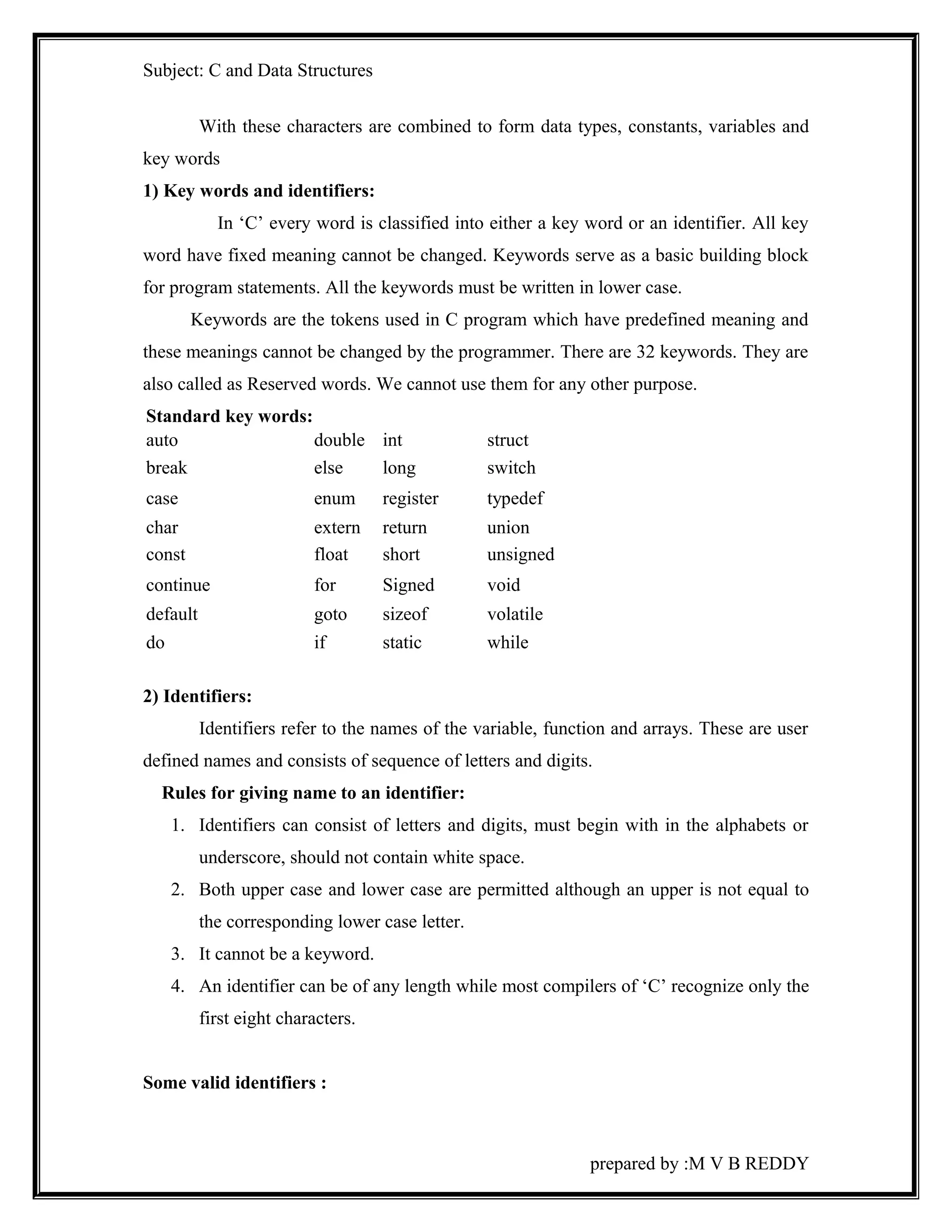 Subject: C and Data Structures 
With these characters are combined to form data types, constants, variables and 
key words 
1) Key words and identifiers: 
In ‘C’ every word is classified into either a key word or an identifier. All key 
word have fixed meaning cannot be changed. Keywords serve as a basic building block 
for program statements. All the keywords must be written in lower case. 
Keywords are the tokens used in C program which have predefined meaning and 
these meanings cannot be changed by the programmer. There are 32 keywords. They are 
also called as Reserved words. We cannot use them for any other purpose. 
Standard key words: 
auto double int struct 
break else long switch 
case enum register typedef 
char extern return union 
const float short unsigned 
continue for Signed void 
default goto sizeof volatile 
do if static while 
2) Identifiers: 
Identifiers refer to the names of the variable, function and arrays. These are user 
defined names and consists of sequence of letters and digits. 
Rules for giving name to an identifier: 
1. Identifiers can consist of letters and digits, must begin with in the alphabets or 
underscore, should not contain white space. 
2. Both upper case and lower case are permitted although an upper is not equal to 
the corresponding lower case letter. 
3. It cannot be a keyword. 
4. An identifier can be of any length while most compilers of ‘C’ recognize only the 
first eight characters. 
Some valid identifiers : 
prepared by :M V B REDDY 
 