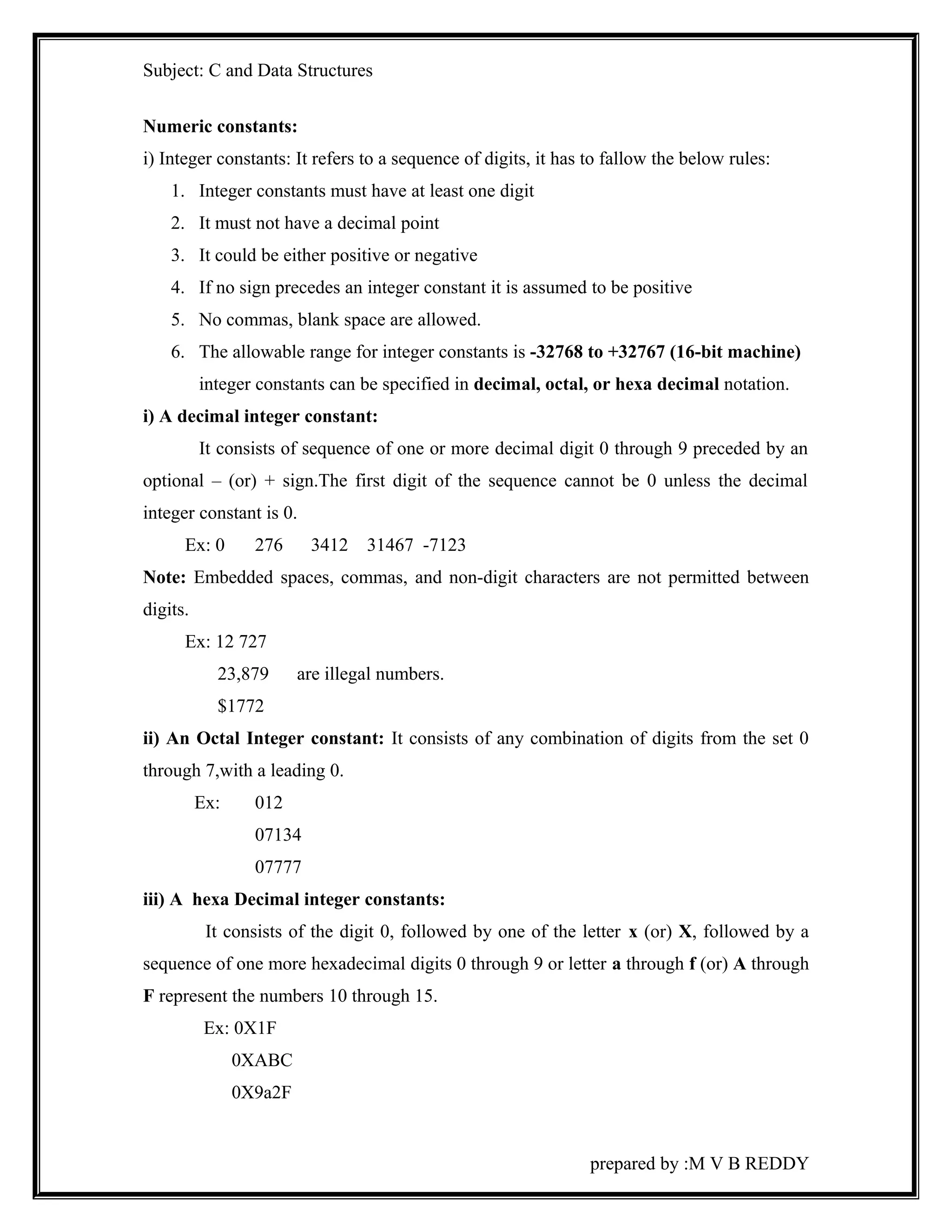 Subject: C and Data Structures 
Numeric constants: 
i) Integer constants: It refers to a sequence of digits, it has to fallow the below rules: 
1. Integer constants must have at least one digit 
2. It must not have a decimal point 
3. It could be either positive or negative 
4. If no sign precedes an integer constant it is assumed to be positive 
5. No commas, blank space are allowed. 
6. The allowable range for integer constants is -32768 to +32767 (16-bit machine) 
integer constants can be specified in decimal, octal, or hexa decimal notation. 
i) A decimal integer constant: 
It consists of sequence of one or more decimal digit 0 through 9 preceded by an 
optional – (or) + sign.The first digit of the sequence cannot be 0 unless the decimal 
integer constant is 0. 
Ex: 0 276 3412 31467 -7123 
Note: Embedded spaces, commas, and non-digit characters are not permitted between 
digits. 
Ex: 12 727 
23,879 are illegal numbers. 
$1772 
ii) An Octal Integer constant: It consists of any combination of digits from the set 0 
through 7,with a leading 0. 
Ex: 012 
07134 
07777 
iii) A hexa Decimal integer constants: 
It consists of the digit 0, followed by one of the letter x (or) X, followed by a 
sequence of one more hexadecimal digits 0 through 9 or letter a through f (or) A through 
F represent the numbers 10 through 15. 
Ex: 0X1F 
0XABC 
0X9a2F 
prepared by :M V B REDDY 
 