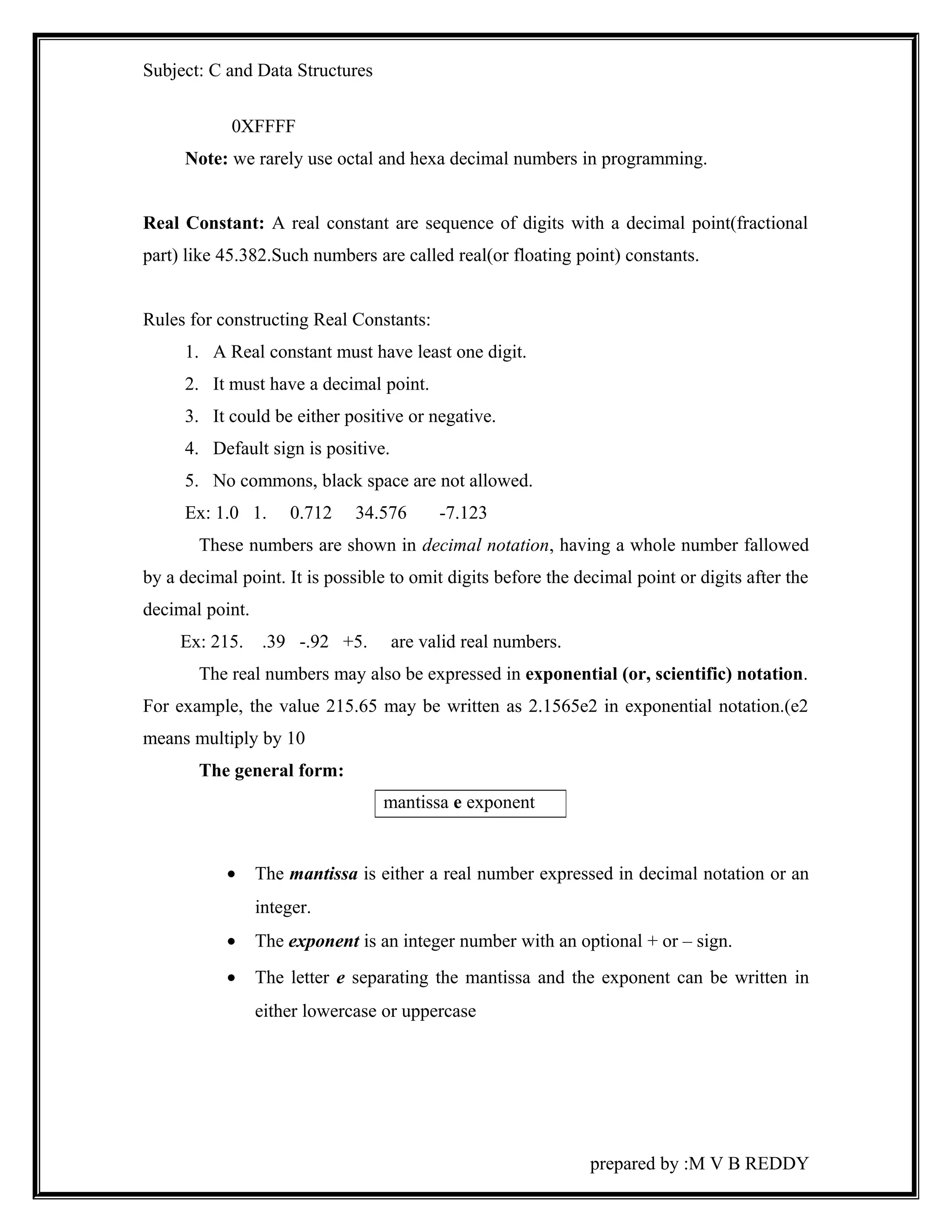Subject: C and Data Structures 
0XFFFF 
Note: we rarely use octal and hexa decimal numbers in programming. 
Real Constant: A real constant are sequence of digits with a decimal point(fractional 
part) like 45.382.Such numbers are called real(or floating point) constants. 
Rules for constructing Real Constants: 
1. A Real constant must have least one digit. 
2. It must have a decimal point. 
3. It could be either positive or negative. 
4. Default sign is positive. 
5. No commons, black space are not allowed. 
Ex: 1.0 1. 0.712 34.576 -7.123 
These numbers are shown in decimal notation, having a whole number fallowed 
by a decimal point. It is possible to omit digits before the decimal point or digits after the 
decimal point. 
Ex: 215. .39 -.92 +5. are valid real numbers. 
The real numbers may also be expressed in exponential (or, scientific) notation. 
For example, the value 215.65 may be written as 2.1565e2 in exponential notation.(e2 
means multiply by 10 
The general form: 
· The mantissa is either a real number expressed in decimal notation or an 
integer. 
· The exponent is an integer number with an optional + or – sign. 
· The letter e separating the mantissa and the exponent can be written in 
either lowercase or uppercase 
prepared by :M V B REDDY 
mantissa e exponent 
 