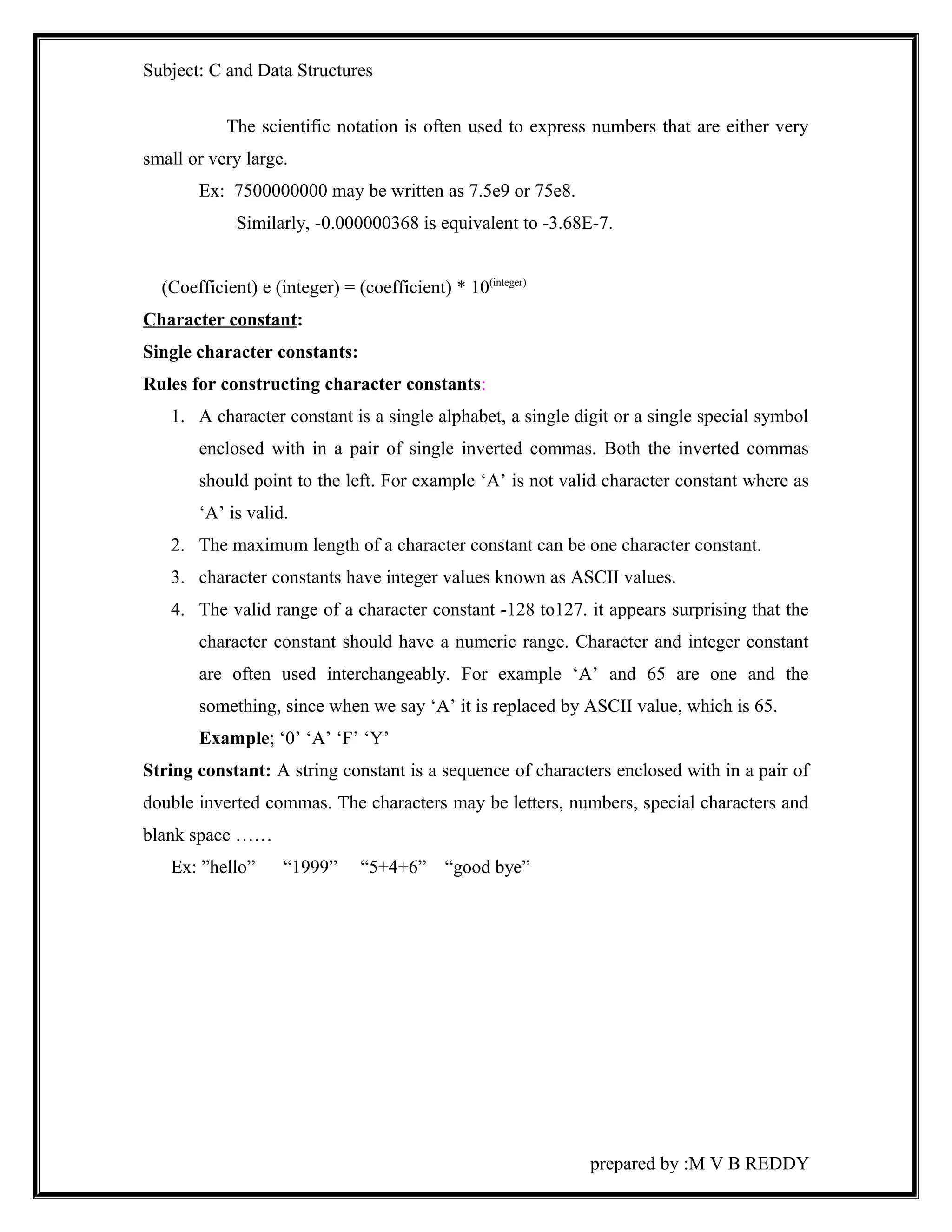 Subject: C and Data Structures 
The scientific notation is often used to express numbers that are either very 
small or very large. 
Ex: 7500000000 may be written as 7.5e9 or 75e8. 
Similarly, -0.000000368 is equivalent to -3.68E-7. 
(Coefficient) e (integer) = (coefficient) * 10(integer) 
Character constant: 
Single character constants: 
Rules for constructing character constants: 
1. A character constant is a single alphabet, a single digit or a single special symbol 
enclosed with in a pair of single inverted commas. Both the inverted commas 
should point to the left. For example ‘A’ is not valid character constant where as 
‘A’ is valid. 
2. The maximum length of a character constant can be one character constant. 
3. character constants have integer values known as ASCII values. 
4. The valid range of a character constant -128 to127. it appears surprising that the 
character constant should have a numeric range. Character and integer constant 
are often used interchangeably. For example ‘A’ and 65 are one and the 
something, since when we say ‘A’ it is replaced by ASCII value, which is 65. 
Example; ‘0’ ‘A’ ‘F’ ‘Y’ 
String constant: A string constant is a sequence of characters enclosed with in a pair of 
double inverted commas. The characters may be letters, numbers, special characters and 
blank space …… 
Ex: ”hello” “1999” “5+4+6” “good bye” 
prepared by :M V B REDDY 
 