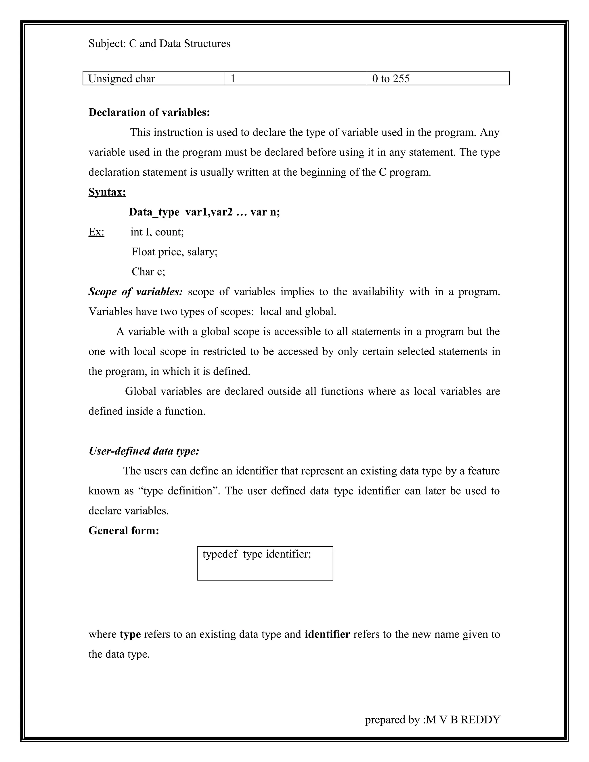 Subject: C and Data Structures 
Unsigned char 1 0 to 255 
Declaration of variables: 
This instruction is used to declare the type of variable used in the program. Any 
variable used in the program must be declared before using it in any statement. The type 
declaration statement is usually written at the beginning of the C program. 
Syntax: 
Data_type var1,var2 … var n; 
Ex: int I, count; 
Float price, salary; 
Char c; 
Scope of variables: scope of variables implies to the availability with in a program. 
Variables have two types of scopes: local and global. 
A variable with a global scope is accessible to all statements in a program but the 
one with local scope in restricted to be accessed by only certain selected statements in 
the program, in which it is defined. 
Global variables are declared outside all functions where as local variables are 
defined inside a function. 
User-defined data type: 
The users can define an identifier that represent an existing data type by a feature 
known as “type definition”. The user defined data type identifier can later be used to 
declare variables. 
General form: 
where type refers to an existing data type and identifier refers to the new name given to 
the data type. 
prepared by :M V B REDDY 
typedef type identifier; 
 