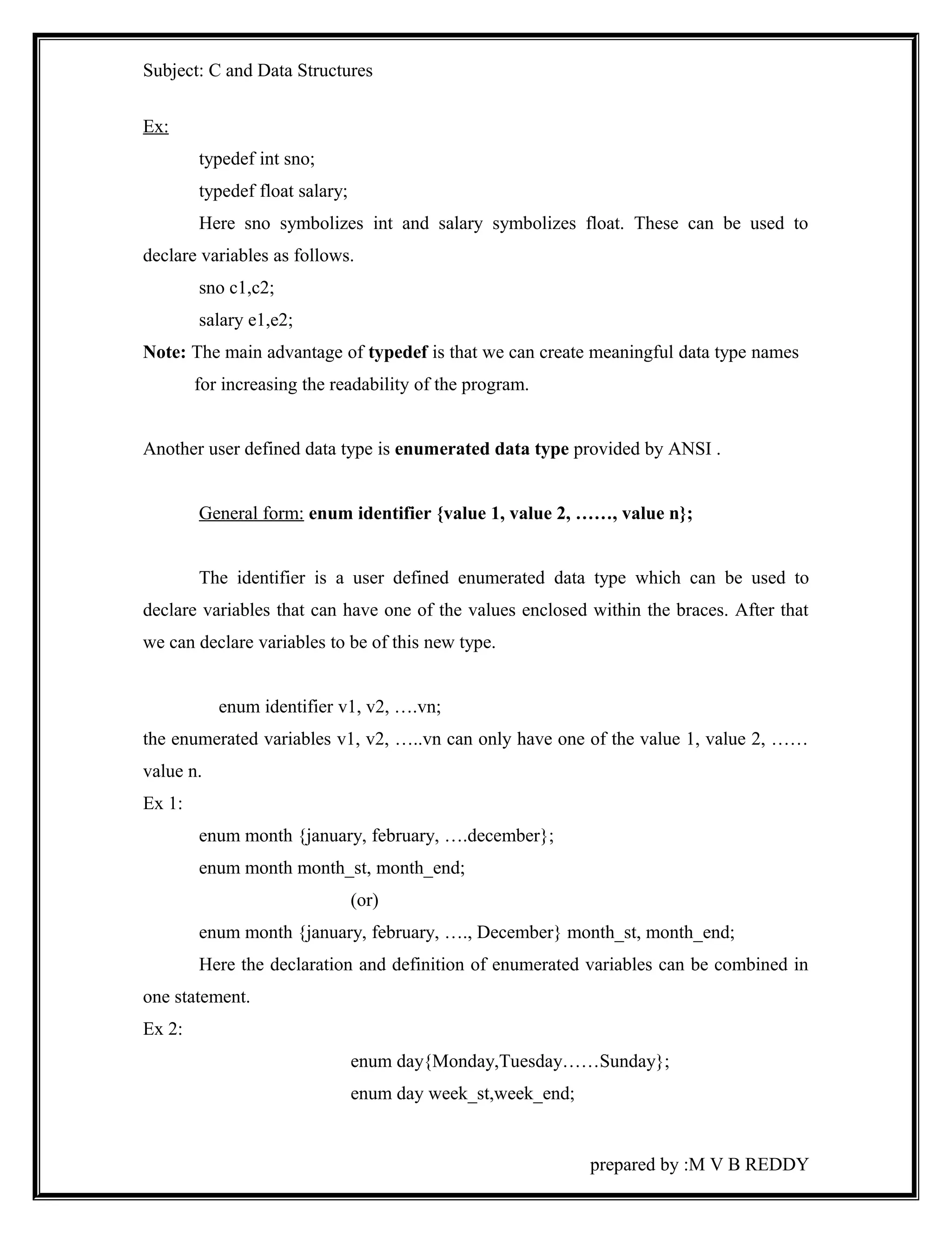 Subject: C and Data Structures 
Ex: 
typedef int sno; 
typedef float salary; 
Here sno symbolizes int and salary symbolizes float. These can be used to 
declare variables as follows. 
sno c1,c2; 
salary e1,e2; 
Note: The main advantage of typedef is that we can create meaningful data type names 
for increasing the readability of the program. 
Another user defined data type is enumerated data type provided by ANSI . 
General form: enum identifier {value 1, value 2, ……, value n}; 
The identifier is a user defined enumerated data type which can be used to 
declare variables that can have one of the values enclosed within the braces. After that 
we can declare variables to be of this new type. 
enum identifier v1, v2, ….vn; 
the enumerated variables v1, v2, …..vn can only have one of the value 1, value 2, …… 
value n. 
Ex 1: 
enum month {january, february, ….december}; 
enum month month_st, month_end; 
(or) 
enum month {january, february, …., December} month_st, month_end; 
Here the declaration and definition of enumerated variables can be combined in 
one statement. 
Ex 2: 
enum day{Monday,Tuesday……Sunday}; 
enum day week_st,week_end; 
prepared by :M V B REDDY 
 