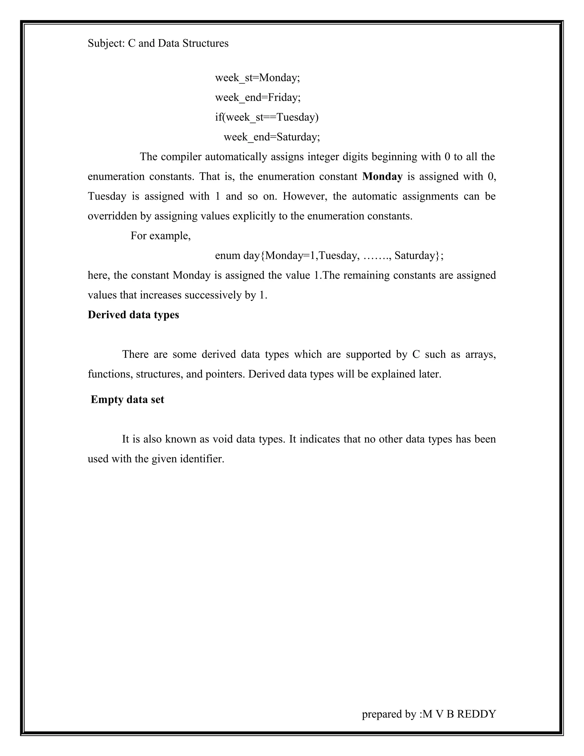 Subject: C and Data Structures 
week_st=Monday; 
week_end=Friday; 
if(week_st==Tuesday) 
week_end=Saturday; 
The compiler automatically assigns integer digits beginning with 0 to all the 
enumeration constants. That is, the enumeration constant Monday is assigned with 0, 
Tuesday is assigned with 1 and so on. However, the automatic assignments can be 
overridden by assigning values explicitly to the enumeration constants. 
For example, 
enum day{Monday=1,Tuesday, ……., Saturday}; 
here, the constant Monday is assigned the value 1.The remaining constants are assigned 
values that increases successively by 1. 
Derived data types 
There are some derived data types which are supported by C such as arrays, 
functions, structures, and pointers. Derived data types will be explained later. 
Empty data set 
It is also known as void data types. It indicates that no other data types has been 
used with the given identifier. 
prepared by :M V B REDDY 
 