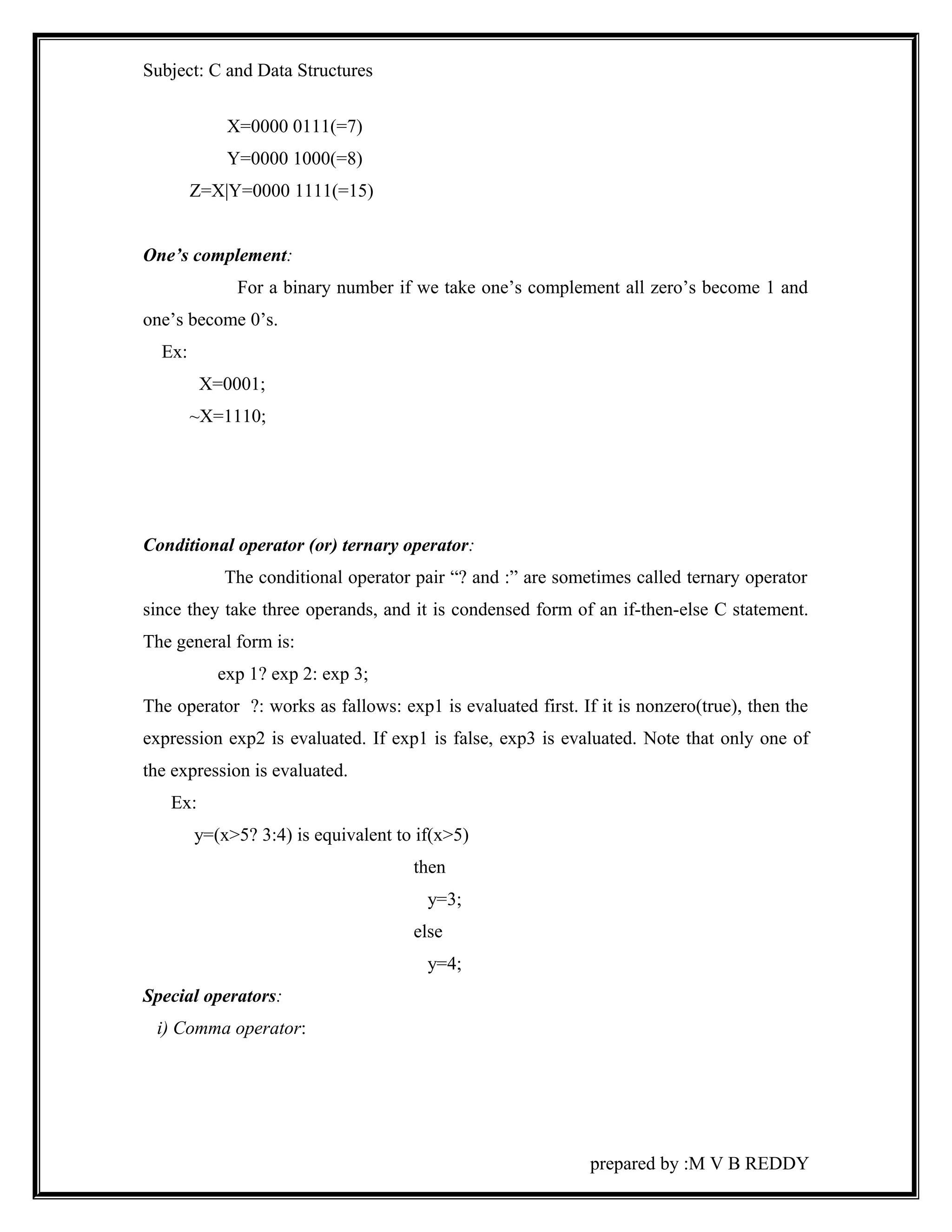 Subject: C and Data Structures 
X=0000 0111(=7) 
Y=0000 1000(=8) 
Z=X|Y=0000 1111(=15) 
One’s complement: 
For a binary number if we take one’s complement all zero’s become 1 and 
one’s become 0’s. 
Ex: 
X=0001; 
~X=1110; 
Conditional operator (or) ternary operator: 
The conditional operator pair “? and :” are sometimes called ternary operator 
since they take three operands, and it is condensed form of an if-then-else C statement. 
The general form is: 
exp 1? exp 2: exp 3; 
The operator ?: works as fallows: exp1 is evaluated first. If it is nonzero(true), then the 
expression exp2 is evaluated. If exp1 is false, exp3 is evaluated. Note that only one of 
the expression is evaluated. 
Ex: 
y=(x>5? 3:4) is equivalent to if(x>5) 
then 
y=3; 
else 
y=4; 
Special operators: 
i) Comma operator: 
prepared by :M V B REDDY 
 