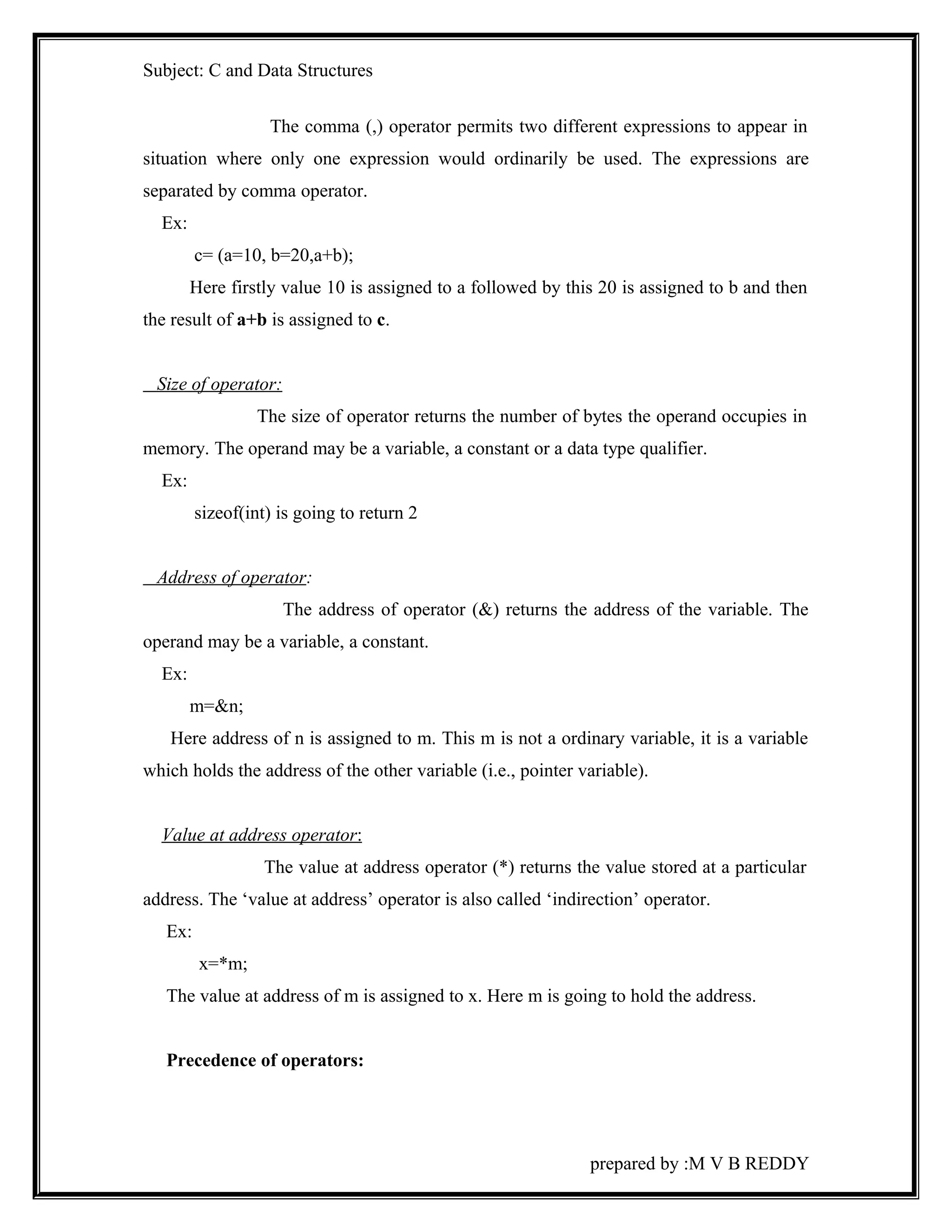 Subject: C and Data Structures 
The comma (,) operator permits two different expressions to appear in 
situation where only one expression would ordinarily be used. The expressions are 
separated by comma operator. 
Ex: 
c= (a=10, b=20,a+b); 
Here firstly value 10 is assigned to a followed by this 20 is assigned to b and then 
the result of a+b is assigned to c. 
Size of operator: 
The size of operator returns the number of bytes the operand occupies in 
memory. The operand may be a variable, a constant or a data type qualifier. 
Ex: 
sizeof(int) is going to return 2 
Address of operator: 
The address of operator (&) returns the address of the variable. The 
operand may be a variable, a constant. 
Ex: 
m=&n; 
Here address of n is assigned to m. This m is not a ordinary variable, it is a variable 
which holds the address of the other variable (i.e., pointer variable). 
Value at address operator : 
The value at address operator (*) returns the value stored at a particular 
address. The ‘value at address’ operator is also called ‘indirection’ operator. 
Ex: 
x=*m; 
The value at address of m is assigned to x. Here m is going to hold the address. 
Precedence of operators: 
prepared by :M V B REDDY 
 