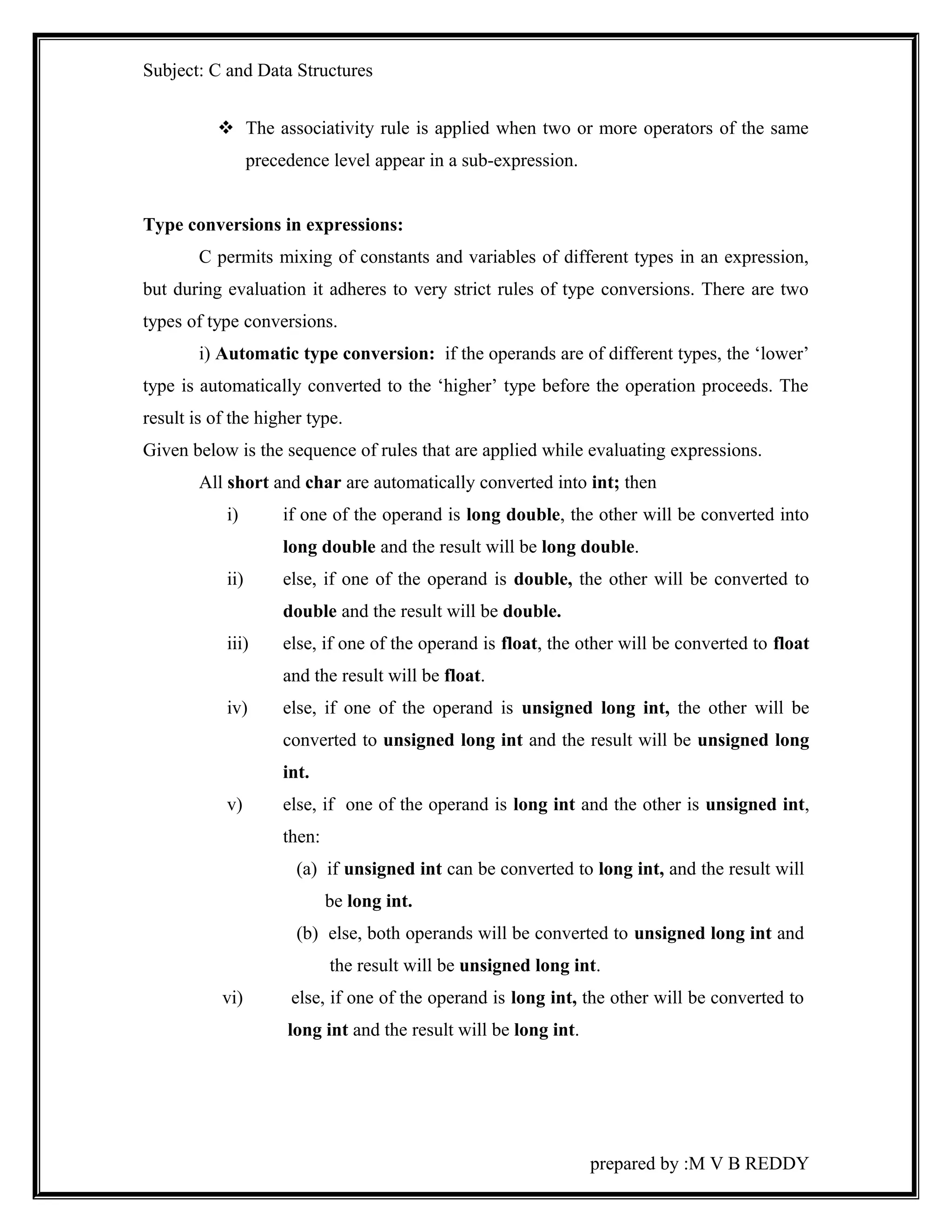 Subject: C and Data Structures 
 The associativity rule is applied when two or more operators of the same 
precedence level appear in a sub-expression. 
Type conversions in expressions: 
C permits mixing of constants and variables of different types in an expression, 
but during evaluation it adheres to very strict rules of type conversions. There are two 
types of type conversions. 
i) Automatic type conversion: if the operands are of different types, the ‘lower’ 
type is automatically converted to the ‘higher’ type before the operation proceeds. The 
result is of the higher type. 
Given below is the sequence of rules that are applied while evaluating expressions. 
All short and char are automatically converted into int; then 
i) if one of the operand is long double, the other will be converted into 
long double and the result will be long double. 
ii) else, if one of the operand is double, the other will be converted to 
double and the result will be double. 
iii) else, if one of the operand is float, the other will be converted to float 
and the result will be float. 
iv) else, if one of the operand is unsigned long int, the other will be 
converted to unsigned long int and the result will be unsigned long 
int. 
v) else, if one of the operand is long int and the other is unsigned int, 
then: 
(a) if unsigned int can be converted to long int, and the result will 
be long int. 
(b) else, both operands will be converted to unsigned long int and 
the result will be unsigned long int. 
vi) else, if one of the operand is long int, the other will be converted to 
long int and the result will be long int. 
prepared by :M V B REDDY 
 
