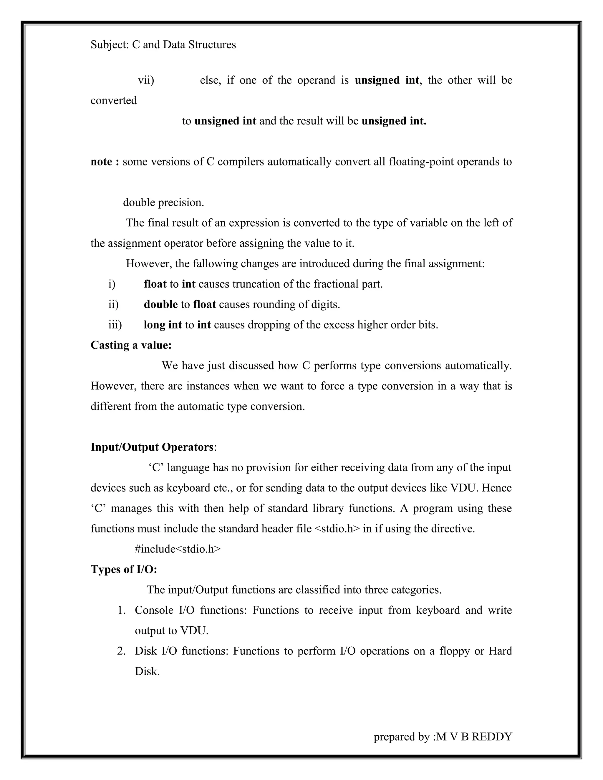 Subject: C and Data Structures 
vii) else, if one of the operand is unsigned int, the other will be 
converted 
to unsigned int and the result will be unsigned int. 
note : some versions of C compilers automatically convert all floating-point operands to 
double precision. 
The final result of an expression is converted to the type of variable on the left of 
the assignment operator before assigning the value to it. 
However, the fallowing changes are introduced during the final assignment: 
i) float to int causes truncation of the fractional part. 
ii) double to float causes rounding of digits. 
iii) long int to int causes dropping of the excess higher order bits. 
Casting a value: 
We have just discussed how C performs type conversions automatically. 
However, there are instances when we want to force a type conversion in a way that is 
different from the automatic type conversion. 
Input/Output Operators: 
‘C’ language has no provision for either receiving data from any of the input 
devices such as keyboard etc., or for sending data to the output devices like VDU. Hence 
‘C’ manages this with then help of standard library functions. A program using these 
functions must include the standard header file <stdio.h> in if using the directive. 
#include<stdio.h> 
Types of I/O: 
The input/Output functions are classified into three categories. 
1. Console I/O functions: Functions to receive input from keyboard and write 
output to VDU. 
2. Disk I/O functions: Functions to perform I/O operations on a floppy or Hard 
Disk. 
prepared by :M V B REDDY 
 