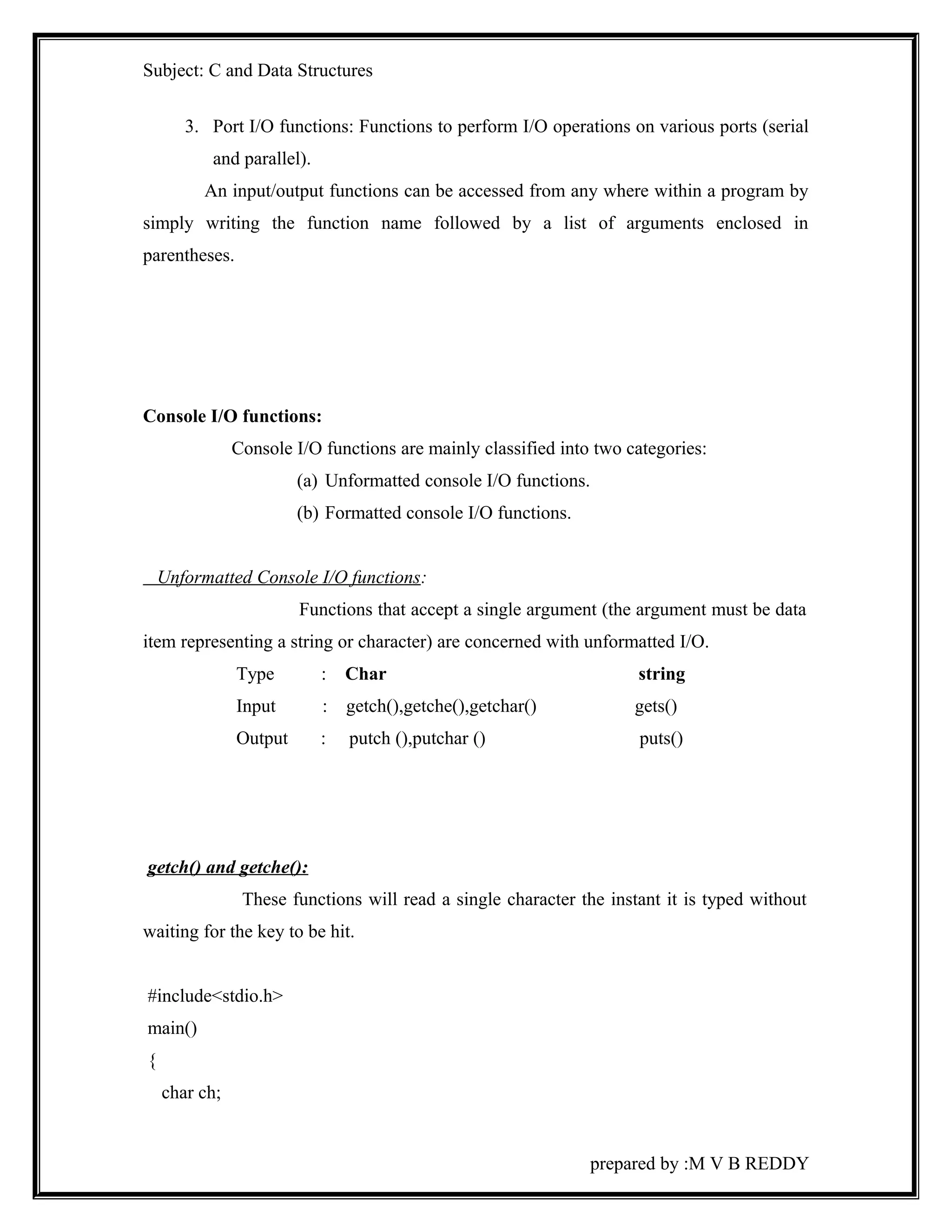 Subject: C and Data Structures 
3. Port I/O functions: Functions to perform I/O operations on various ports (serial 
and parallel). 
An input/output functions can be accessed from any where within a program by 
simply writing the function name followed by a list of arguments enclosed in 
parentheses. 
Console I/O functions: 
Console I/O functions are mainly classified into two categories: 
(a) Unformatted console I/O functions. 
(b) Formatted console I/O functions. 
Unformatted Console I/O functions: 
Functions that accept a single argument (the argument must be data 
item representing a string or character) are concerned with unformatted I/O. 
Type : Char string 
Input : getch(),getche(),getchar() gets() 
Output : putch (),putchar () puts() 
getch() and getche(): 
These functions will read a single character the instant it is typed without 
waiting for the key to be hit. 
#include<stdio.h> 
main() 
{ 
char ch; 
prepared by :M V B REDDY 
 