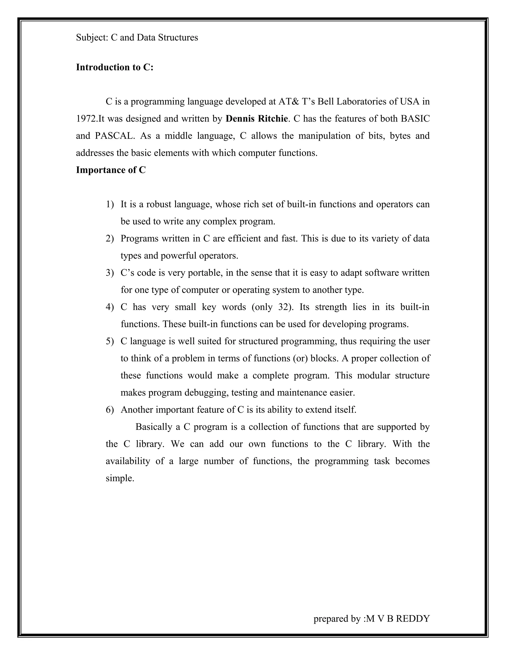 Subject: C and Data Structures 
Introduction to C: 
C is a programming language developed at AT& T’s Bell Laboratories of USA in 
1972.It was designed and written by Dennis Ritchie. C has the features of both BASIC 
and PASCAL. As a middle language, C allows the manipulation of bits, bytes and 
addresses the basic elements with which computer functions. 
Importance of C 
1) It is a robust language, whose rich set of built-in functions and operators can 
be used to write any complex program. 
2) Programs written in C are efficient and fast. This is due to its variety of data 
types and powerful operators. 
3) C’s code is very portable, in the sense that it is easy to adapt software written 
for one type of computer or operating system to another type. 
4) C has very small key words (only 32). Its strength lies in its built-in 
functions. These built-in functions can be used for developing programs. 
5) C language is well suited for structured programming, thus requiring the user 
to think of a problem in terms of functions (or) blocks. A proper collection of 
these functions would make a complete program. This modular structure 
makes program debugging, testing and maintenance easier. 
6) Another important feature of C is its ability to extend itself. 
Basically a C program is a collection of functions that are supported by 
the C library. We can add our own functions to the C library. With the 
availability of a large number of functions, the programming task becomes 
simple. 
prepared by :M V B REDDY 
 