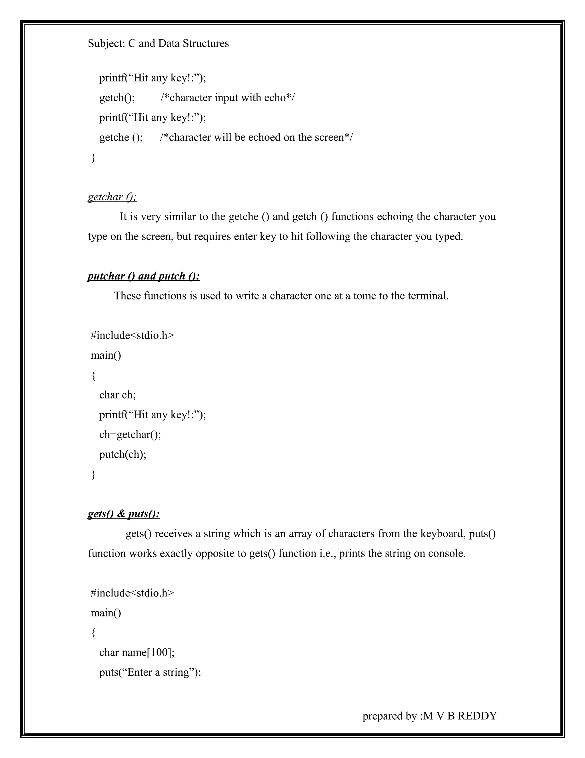 Subject: C and Data Structures 
printf(“Hit any key!:”); 
getch(); /*character input with echo*/ 
printf(“Hit any key!:”); 
getche (); /*character will be echoed on the screen*/ 
} 
getchar (); 
It is very similar to the getche () and getch () functions echoing the character you 
type on the screen, but requires enter key to hit following the character you typed. 
putchar () and putch (): 
These functions is used to write a character one at a tome to the terminal. 
#include<stdio.h> 
main() 
{ 
char ch; 
printf(“Hit any key!:”); 
ch=getchar(); 
putch(ch); 
} 
gets() & puts(): 
gets() receives a string which is an array of characters from the keyboard, puts() 
function works exactly opposite to gets() function i.e., prints the string on console. 
#include<stdio.h> 
main() 
{ 
char name[100]; 
puts(“Enter a string”); 
prepared by :M V B REDDY 
 