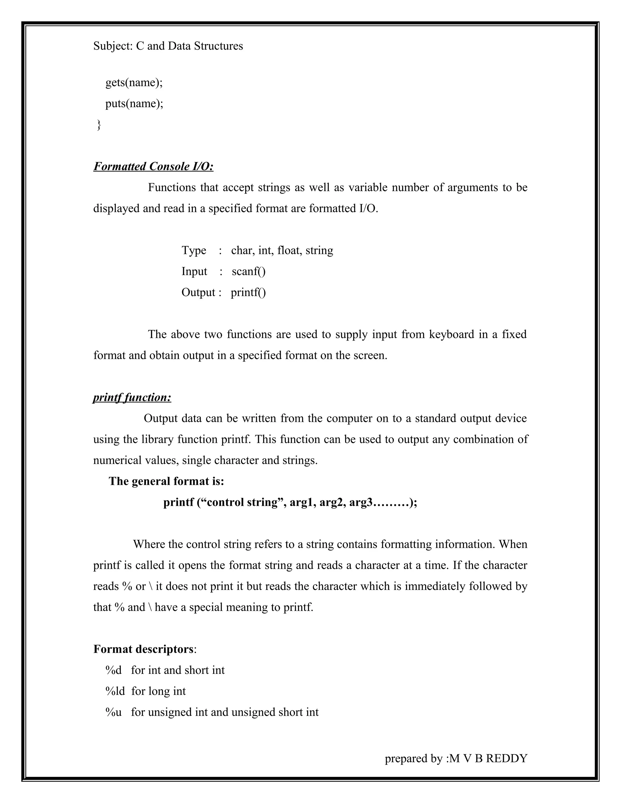 Subject: C and Data Structures 
gets(name); 
puts(name); 
} 
Formatted Console I/O: 
Functions that accept strings as well as variable number of arguments to be 
displayed and read in a specified format are formatted I/O. 
Type : char, int, float, string 
Input : scanf() 
Output : printf() 
The above two functions are used to supply input from keyboard in a fixed 
format and obtain output in a specified format on the screen. 
printf function: 
Output data can be written from the computer on to a standard output device 
using the library function printf. This function can be used to output any combination of 
numerical values, single character and strings. 
The general format is: 
printf (“control string”, arg1, arg2, arg3………); 
Where the control string refers to a string contains formatting information. When 
printf is called it opens the format string and reads a character at a time. If the character 
reads % or  it does not print it but reads the character which is immediately followed by 
that % and  have a special meaning to printf. 
Format descriptors: 
%d for int and short int 
%ld for long int 
%u for unsigned int and unsigned short int 
prepared by :M V B REDDY 
 