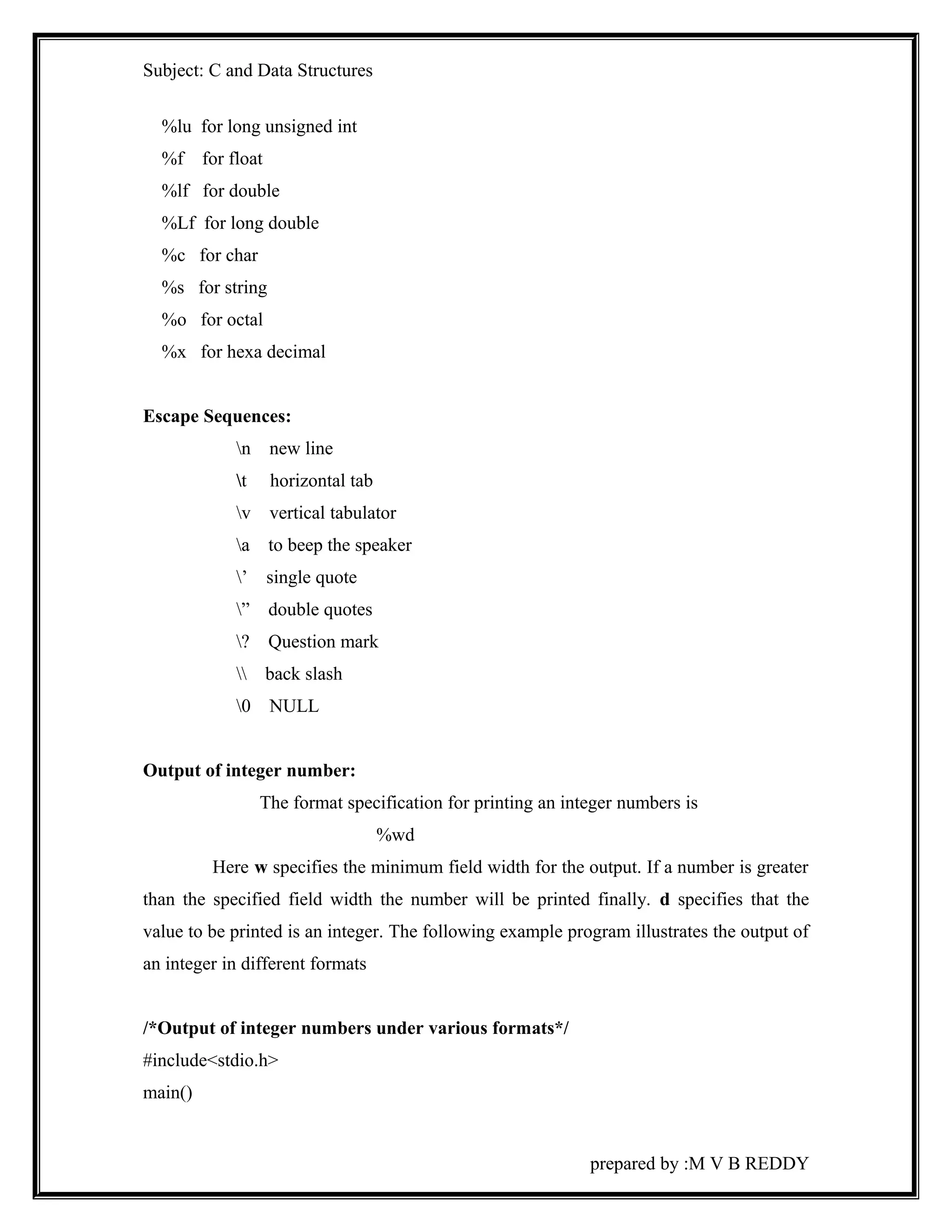 Subject: C and Data Structures 
%lu for long unsigned int 
%f for float 
%lf for double 
%Lf for long double 
%c for char 
%s for string 
%o for octal 
%x for hexa decimal 
Escape Sequences: 
n new line 
t horizontal tab 
v vertical tabulator 
a to beep the speaker 
’ single quote 
” double quotes 
? Question mark 
 back slash 
0 NULL 
Output of integer number: 
The format specification for printing an integer numbers is 
%wd 
Here w specifies the minimum field width for the output. If a number is greater 
than the specified field width the number will be printed finally. d specifies that the 
value to be printed is an integer. The following example program illustrates the output of 
an integer in different formats 
/*Output of integer numbers under various formats*/ 
#include<stdio.h> 
main() 
prepared by :M V B REDDY 
 