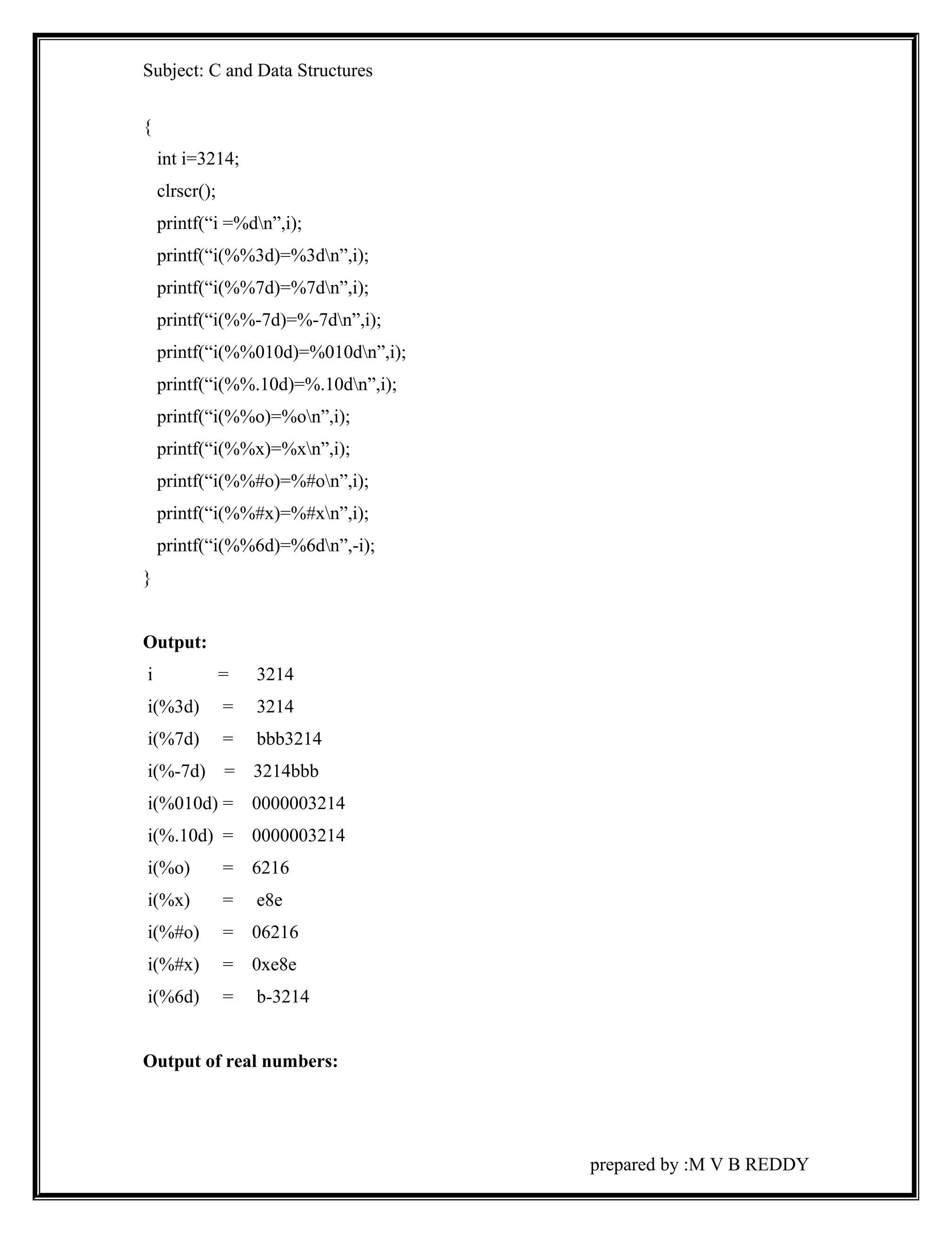 Subject: C and Data Structures 
{ 
int i=3214; 
clrscr(); 
printf(“i =%dn”,i); 
printf(“i(%%3d)=%3dn”,i); 
printf(“i(%%7d)=%7dn”,i); 
printf(“i(%%-7d)=%-7dn”,i); 
printf(“i(%%010d)=%010dn”,i); 
printf(“i(%%.10d)=%.10dn”,i); 
printf(“i(%%o)=%on”,i); 
printf(“i(%%x)=%xn”,i); 
printf(“i(%%#o)=%#on”,i); 
printf(“i(%%#x)=%#xn”,i); 
printf(“i(%%6d)=%6dn”,-i); 
} 
Output: 
i = 3214 
i(%3d) = 3214 
i(%7d) = bbb3214 
i(%-7d) = 3214bbb 
i(%010d) = 0000003214 
i(%.10d) = 0000003214 
i(%o) = 6216 
i(%x) = e8e 
i(%#o) = 06216 
i(%#x) = 0xe8e 
i(%6d) = b-3214 
Output of real numbers: 
prepared by :M V B REDDY 
 
