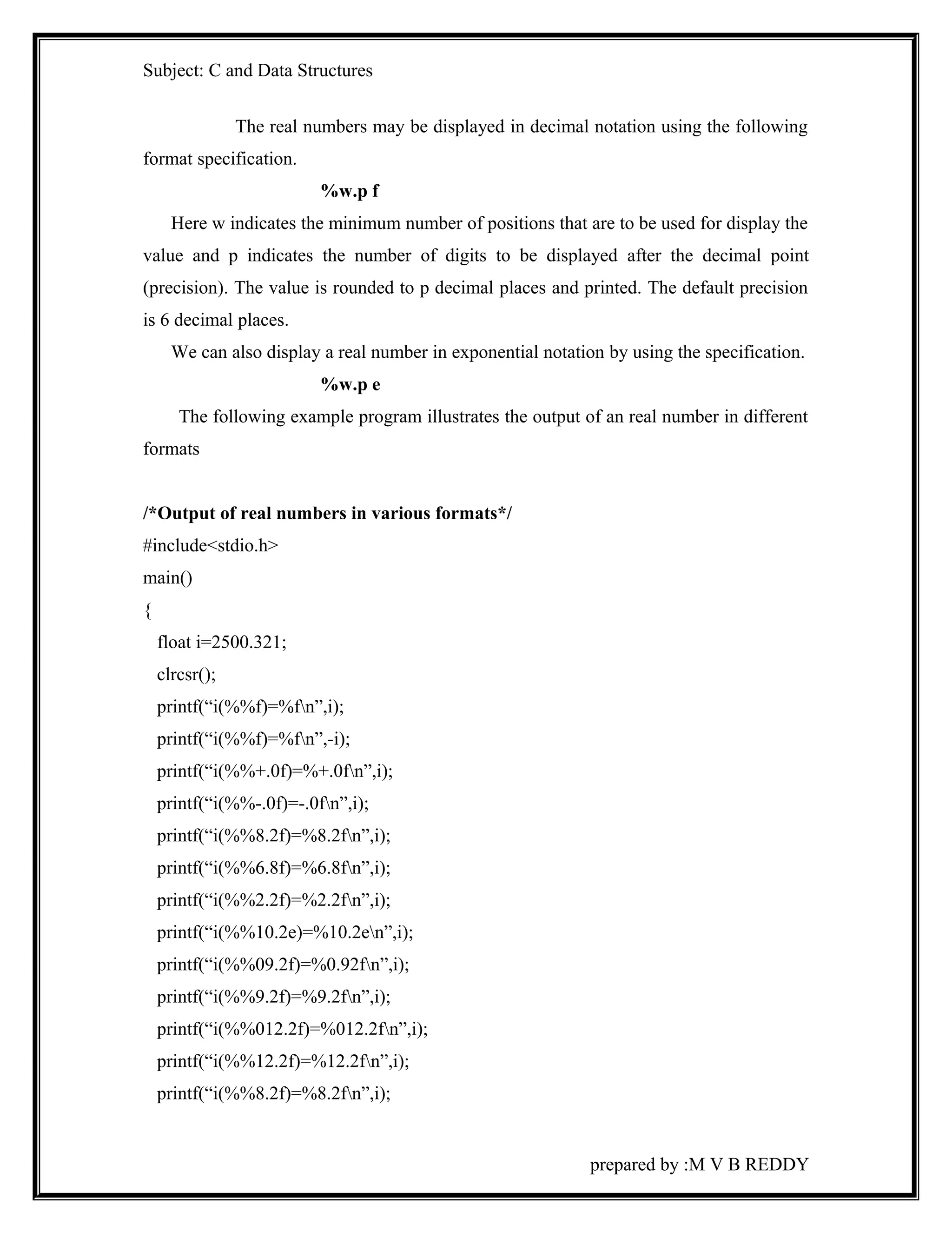 Subject: C and Data Structures 
The real numbers may be displayed in decimal notation using the following 
format specification. 
%w.p f 
Here w indicates the minimum number of positions that are to be used for display the 
value and p indicates the number of digits to be displayed after the decimal point 
(precision). The value is rounded to p decimal places and printed. The default precision 
is 6 decimal places. 
We can also display a real number in exponential notation by using the specification. 
%w.p e 
The following example program illustrates the output of an real number in different 
formats 
/*Output of real numbers in various formats*/ 
#include<stdio.h> 
main() 
{ 
float i=2500.321; 
clrcsr(); 
printf(“i(%%f)=%fn”,i); 
printf(“i(%%f)=%fn”,-i); 
printf(“i(%%+.0f)=%+.0fn”,i); 
printf(“i(%%-.0f)=-.0fn”,i); 
printf(“i(%%8.2f)=%8.2fn”,i); 
printf(“i(%%6.8f)=%6.8fn”,i); 
printf(“i(%%2.2f)=%2.2fn”,i); 
printf(“i(%%10.2e)=%10.2en”,i); 
printf(“i(%%09.2f)=%0.92fn”,i); 
printf(“i(%%9.2f)=%9.2fn”,i); 
printf(“i(%%012.2f)=%012.2fn”,i); 
printf(“i(%%12.2f)=%12.2fn”,i); 
printf(“i(%%8.2f)=%8.2fn”,i); 
prepared by :M V B REDDY 
 