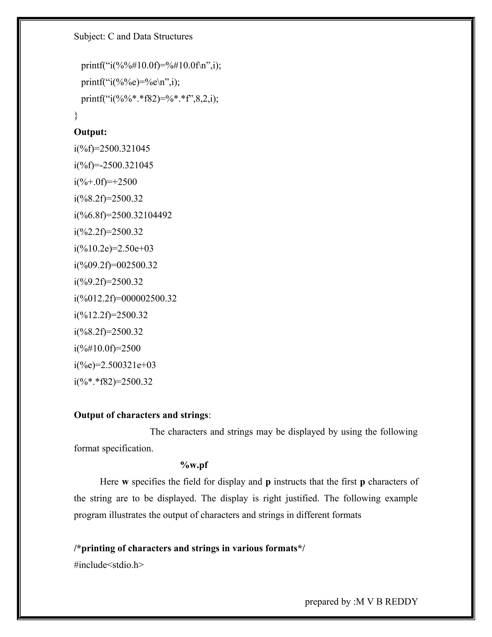 Subject: C and Data Structures 
printf(“i(%%#10.0f)=%#10.0fn”,i); 
printf(“i(%%e)=%en”,i); 
printf(“i(%%*.*f82)=%*.*f”,8,2,i); 
} 
Output: 
i(%f)=2500.321045 
i(%f)=-2500.321045 
i(%+.0f)=+2500 
i(%8.2f)=2500.32 
i(%6.8f)=2500.32104492 
i(%2.2f)=2500.32 
i(%10.2e)=2.50e+03 
i(%09.2f)=002500.32 
i(%9.2f)=2500.32 
i(%012.2f)=000002500.32 
i(%12.2f)=2500.32 
i(%8.2f)=2500.32 
i(%#10.0f)=2500 
i(%e)=2.500321e+03 
i(%*.*f82)=2500.32 
Output of characters and strings: 
The characters and strings may be displayed by using the following 
format specification. 
%w.pf 
Here w specifies the field for display and p instructs that the first p characters of 
the string are to be displayed. The display is right justified. The following example 
program illustrates the output of characters and strings in different formats 
/*printing of characters and strings in various formats*/ 
#include<stdio.h> 
prepared by :M V B REDDY 
 
