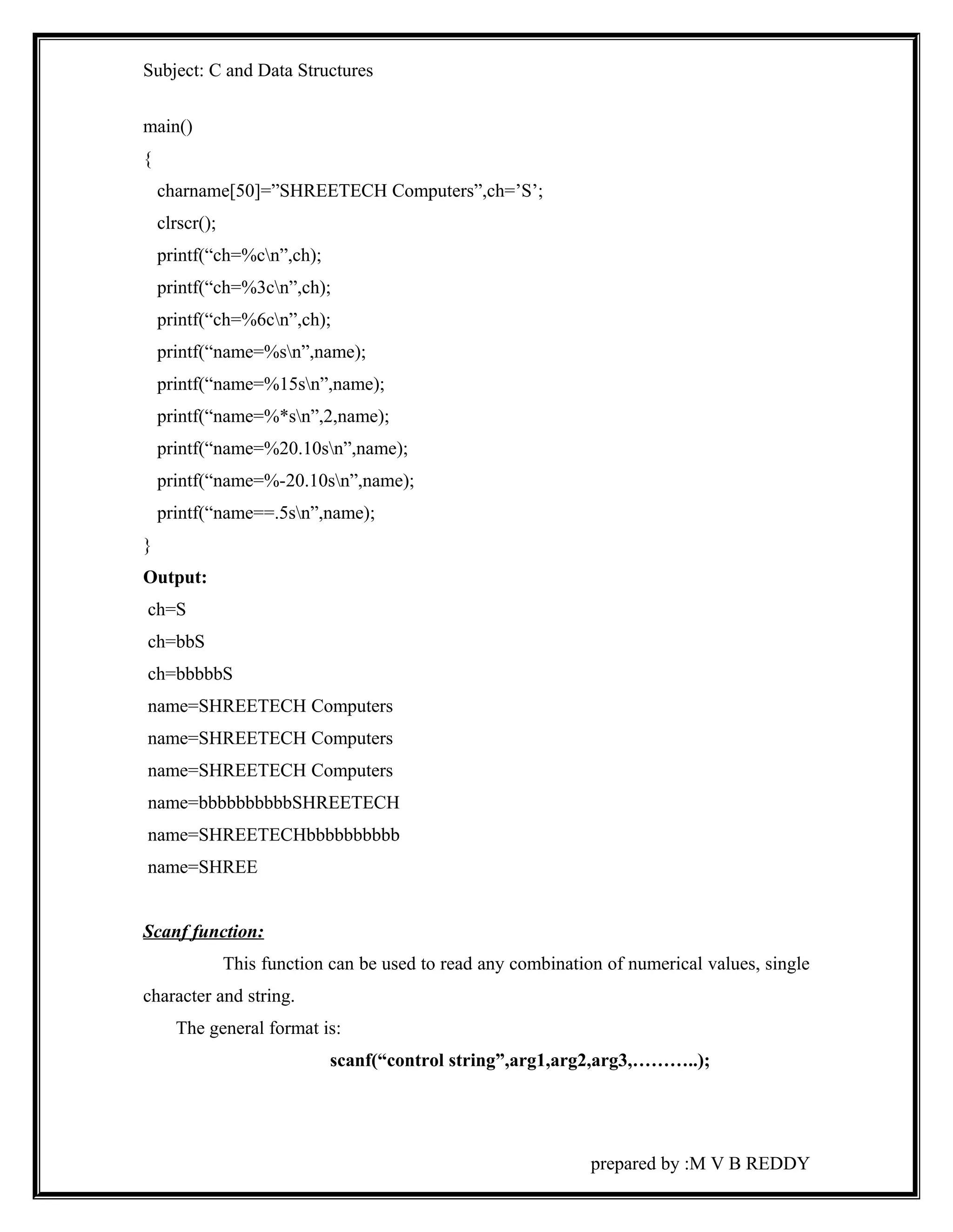 Subject: C and Data Structures 
main() 
{ 
charname[50]=”SHREETECH Computers”,ch=’S’; 
clrscr(); 
printf(“ch=%cn”,ch); 
printf(“ch=%3cn”,ch); 
printf(“ch=%6cn”,ch); 
printf(“name=%sn”,name); 
printf(“name=%15sn”,name); 
printf(“name=%*sn”,2,name); 
printf(“name=%20.10sn”,name); 
printf(“name=%-20.10sn”,name); 
printf(“name==.5sn”,name); 
} 
Output: 
ch=S 
ch=bbS 
ch=bbbbbS 
name=SHREETECH Computers 
name=SHREETECH Computers 
name=SHREETECH Computers 
name=bbbbbbbbbbSHREETECH 
name=SHREETECHbbbbbbbbbb 
name=SHREE 
Scanf function: 
This function can be used to read any combination of numerical values, single 
character and string. 
The general format is: 
scanf(“control string”,arg1,arg2,arg3,………..); 
prepared by :M V B REDDY 
 