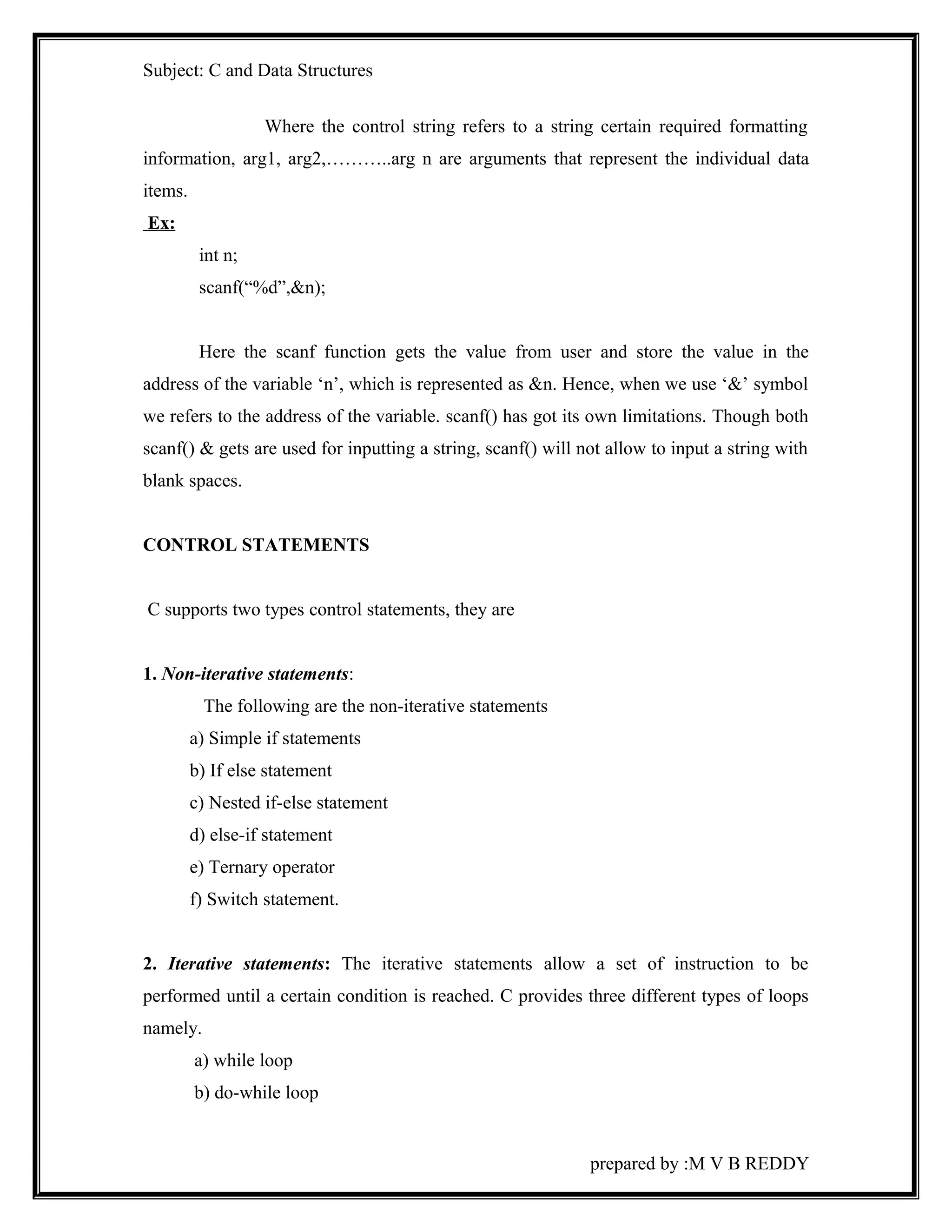 Subject: C and Data Structures 
Where the control string refers to a string certain required formatting 
information, arg1, arg2,………..arg n are arguments that represent the individual data 
items. 
Ex: 
int n; 
scanf(“%d”,&n); 
Here the scanf function gets the value from user and store the value in the 
address of the variable ‘n’, which is represented as &n. Hence, when we use ‘&’ symbol 
we refers to the address of the variable. scanf() has got its own limitations. Though both 
scanf() & gets are used for inputting a string, scanf() will not allow to input a string with 
blank spaces. 
CONTROL STATEMENTS 
C supports two types control statements, they are 
1. Non-iterative statements: 
The following are the non-iterative statements 
a) Simple if statements 
b) If else statement 
c) Nested if-else statement 
d) else-if statement 
e) Ternary operator 
f) Switch statement. 
2. Iterative statements: The iterative statements allow a set of instruction to be 
performed until a certain condition is reached. C provides three different types of loops 
namely. 
a) while loop 
b) do-while loop 
prepared by :M V B REDDY 
 