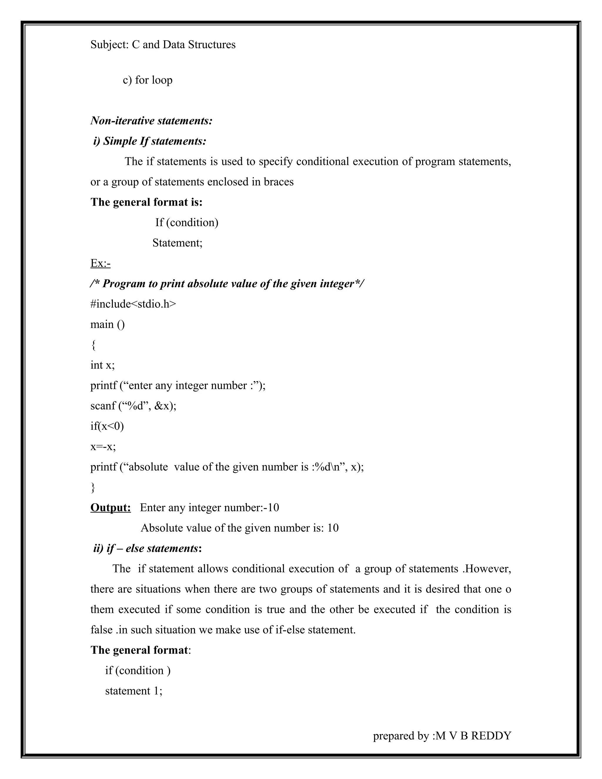 Subject: C and Data Structures 
c) for loop 
Non-iterative statements: 
i) Simple If statements: 
The if statements is used to specify conditional execution of program statements, 
or a group of statements enclosed in braces 
The general format is: 
If (condition) 
Statement; 
Ex:- 
/* Program to print absolute value of the given integer*/ 
#include<stdio.h> 
main () 
{ 
int x; 
printf (“enter any integer number :”); 
scanf (“%d”, &x); 
if(x<0) 
x=-x; 
printf (“absolute value of the given number is :%dn”, x); 
} 
Output: Enter any integer number:-10 
Absolute value of the given number is: 10 
ii) if – else statements: 
The if statement allows conditional execution of a group of statements .However, 
there are situations when there are two groups of statements and it is desired that one o 
them executed if some condition is true and the other be executed if the condition is 
false .in such situation we make use of if-else statement. 
The general format: 
if (condition ) 
statement 1; 
prepared by :M V B REDDY 
 