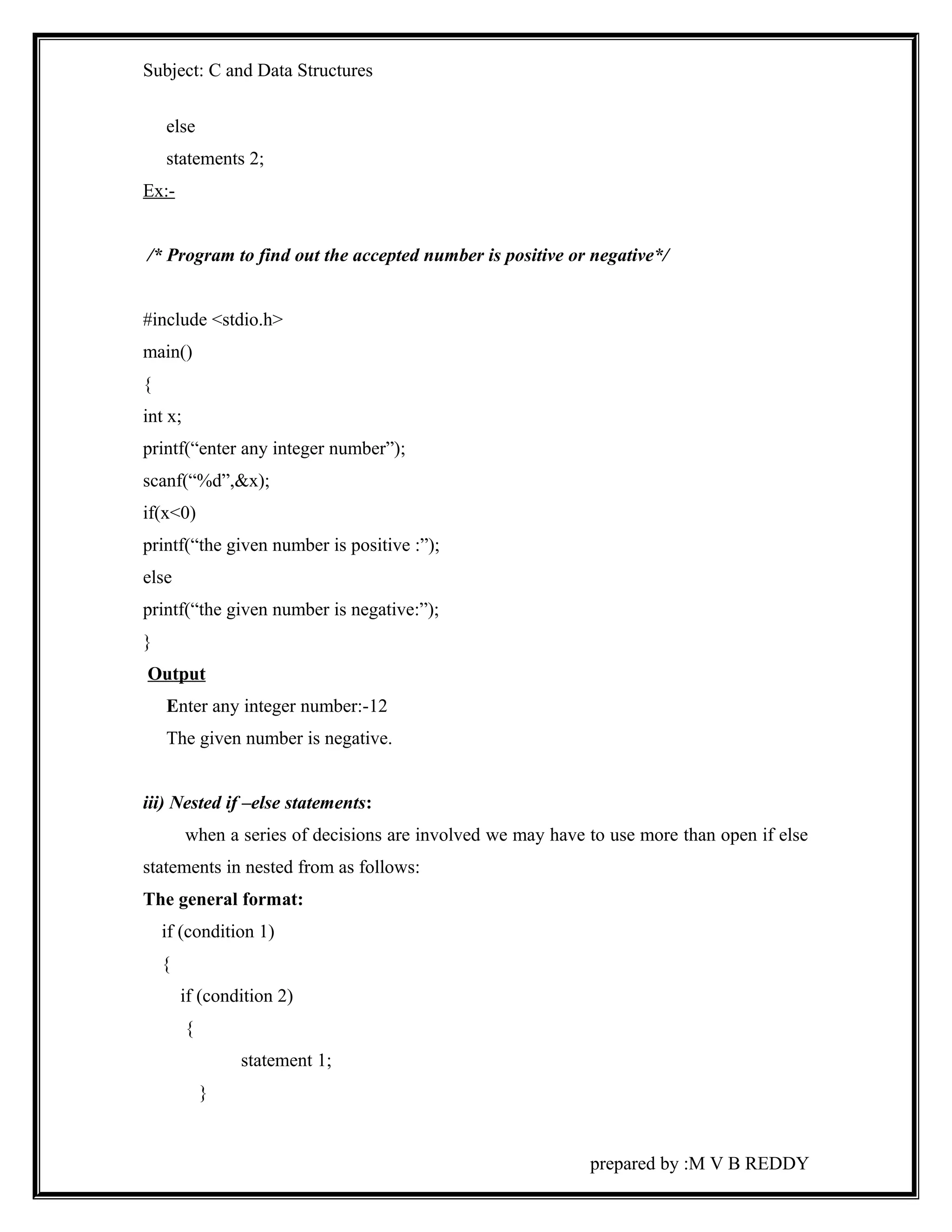 Subject: C and Data Structures 
else 
statements 2; 
Ex:- 
/* Program to find out the accepted number is positive or negative*/ 
#include <stdio.h> 
main() 
{ 
int x; 
printf(“enter any integer number”); 
scanf(“%d”,&x); 
if(x<0) 
printf(“the given number is positive :”); 
else 
printf(“the given number is negative:”); 
} 
Output 
Enter any integer number:-12 
The given number is negative. 
iii) Nested if –else statements: 
when a series of decisions are involved we may have to use more than open if else 
statements in nested from as follows: 
The general format: 
if (condition 1) 
{ 
if (condition 2) 
{ 
statement 1; 
} 
prepared by :M V B REDDY 
 