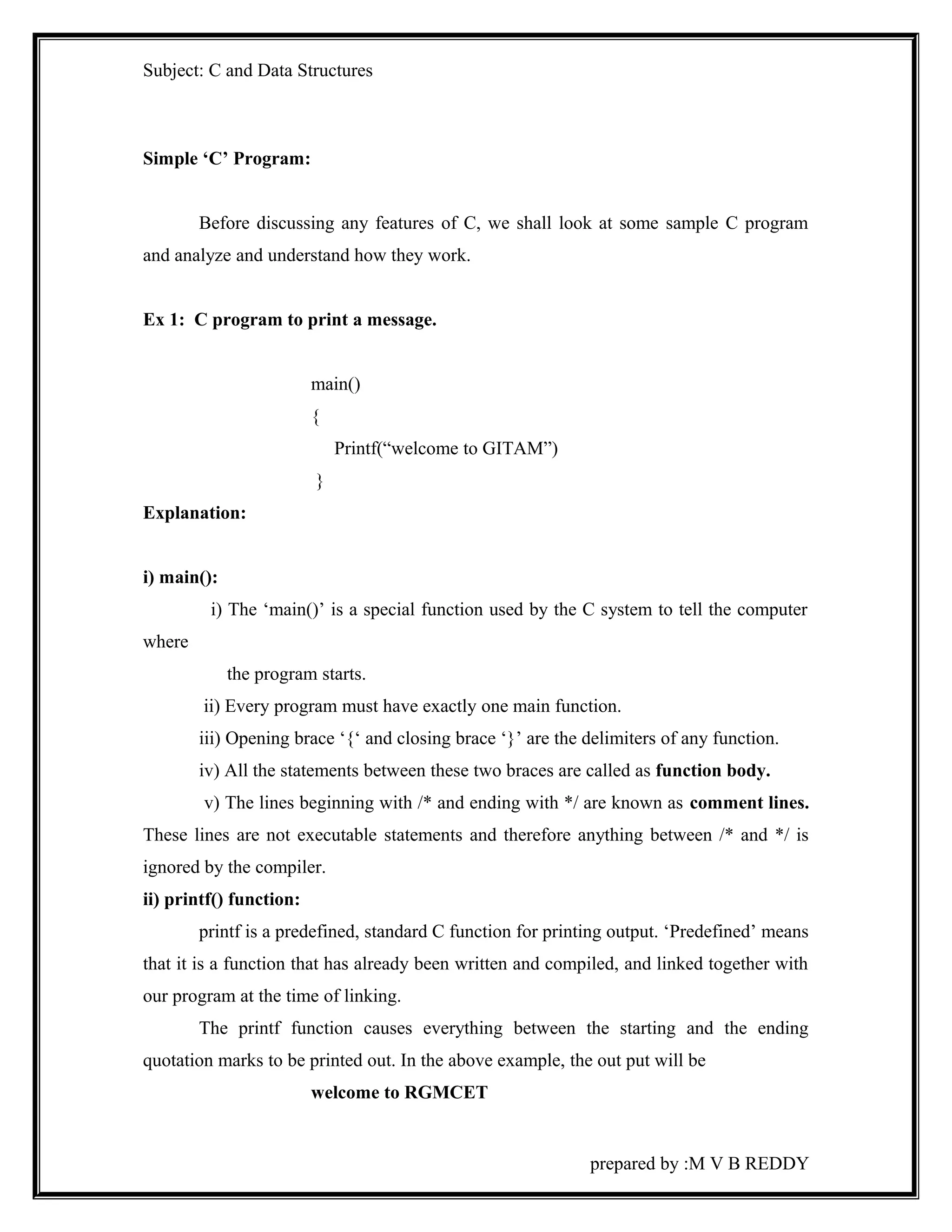 Subject: C and Data Structures 
Simple ‘C’ Program: 
Before discussing any features of C, we shall look at some sample C program 
and analyze and understand how they work. 
Ex 1: C program to print a message. 
main() 
{ 
Printf(“welcome to GITAM”) 
} 
Explanation: 
i) main(): 
i) The ‘main()’ is a special function used by the C system to tell the computer 
where 
the program starts. 
ii) Every program must have exactly one main function. 
iii) Opening brace ‘{‘ and closing brace ‘}’ are the delimiters of any function. 
iv) All the statements between these two braces are called as function body. 
v) The lines beginning with /* and ending with */ are known as comment lines. 
These lines are not executable statements and therefore anything between /* and */ is 
ignored by the compiler. 
ii) printf() function: 
printf is a predefined, standard C function for printing output. ‘Predefined’ means 
that it is a function that has already been written and compiled, and linked together with 
our program at the time of linking. 
The printf function causes everything between the starting and the ending 
quotation marks to be printed out. In the above example, the out put will be 
welcome to RGMCET 
prepared by :M V B REDDY 
 
