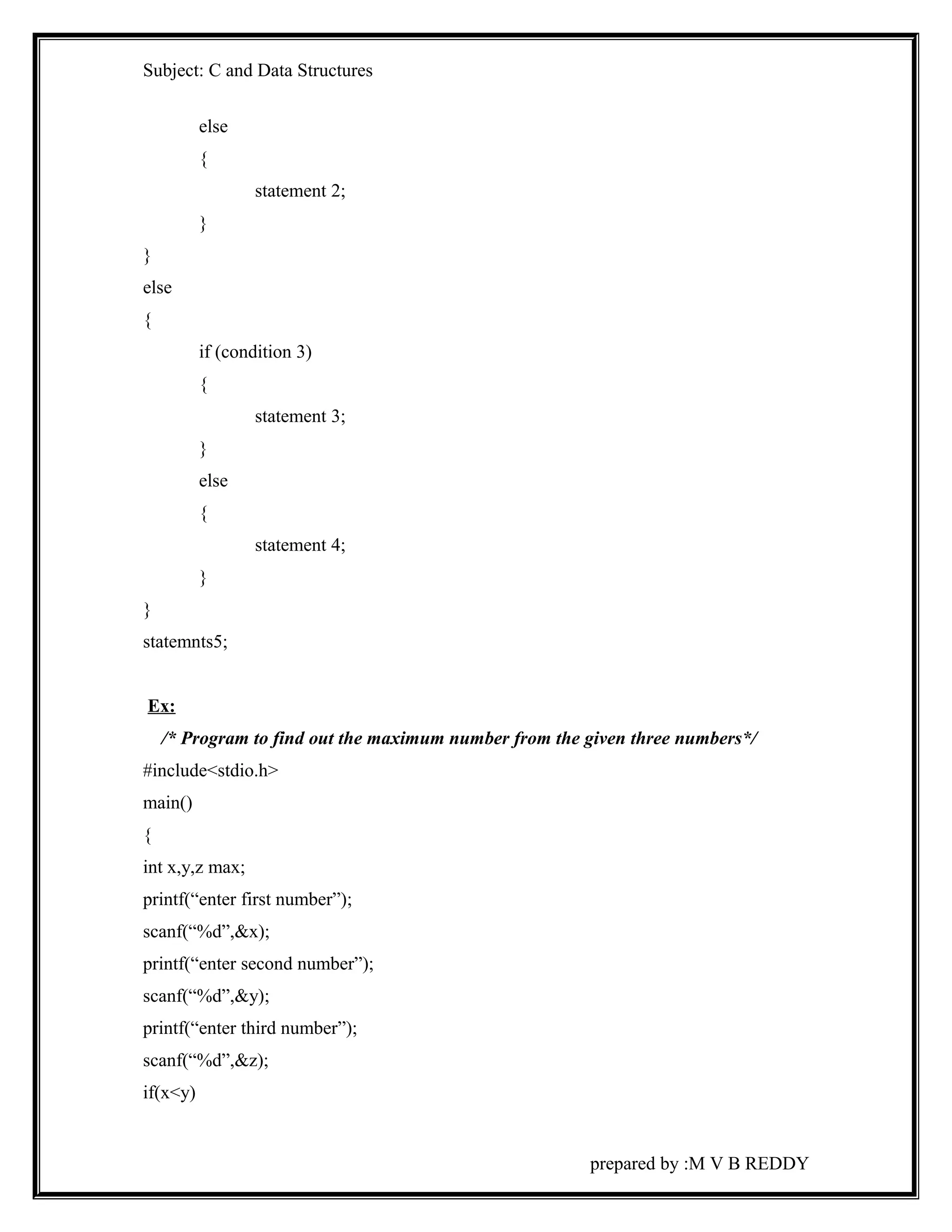 Subject: C and Data Structures 
else 
{ 
statement 2; 
} 
} 
else 
{ 
if (condition 3) 
{ 
statement 3; 
} 
else 
{ 
statement 4; 
} 
} 
statemnts5; 
Ex: 
/* Program to find out the maximum number from the given three numbers*/ 
#include<stdio.h> 
main() 
{ 
int x,y,z max; 
printf(“enter first number”); 
scanf(“%d”,&x); 
printf(“enter second number”); 
scanf(“%d”,&y); 
printf(“enter third number”); 
scanf(“%d”,&z); 
if(x<y) 
prepared by :M V B REDDY 
 