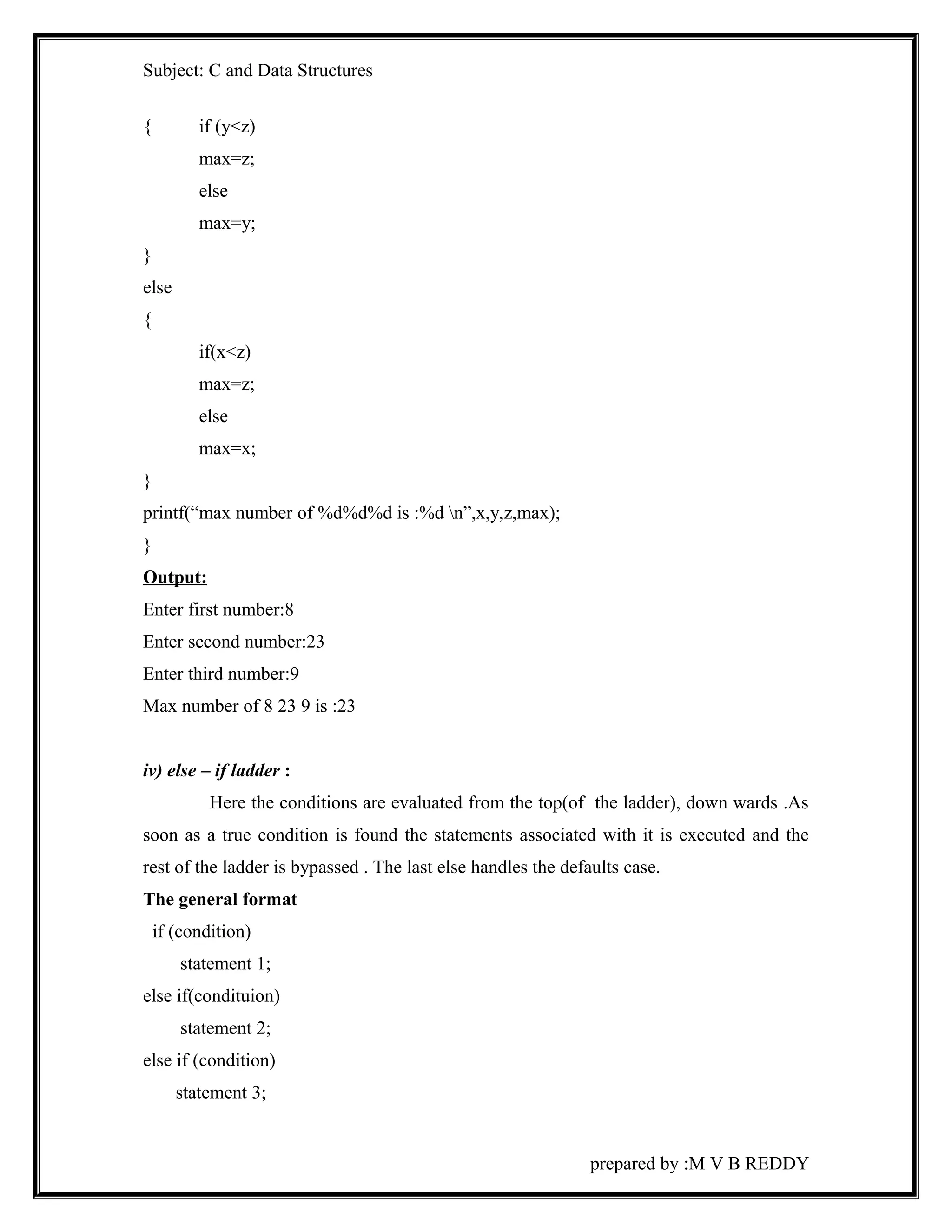 Subject: C and Data Structures 
{ if (y<z) 
max=z; 
else 
max=y; 
} 
else 
{ 
if(x<z) 
max=z; 
else 
max=x; 
} 
printf(“max number of %d%d%d is :%d n”,x,y,z,max); 
} 
Output: 
Enter first number:8 
Enter second number:23 
Enter third number:9 
Max number of 8 23 9 is :23 
iv) else – if ladder : 
Here the conditions are evaluated from the top(of the ladder), down wards .As 
soon as a true condition is found the statements associated with it is executed and the 
rest of the ladder is bypassed . The last else handles the defaults case. 
The general format 
if (condition) 
statement 1; 
else if(condituion) 
statement 2; 
else if (condition) 
statement 3; 
prepared by :M V B REDDY 
 