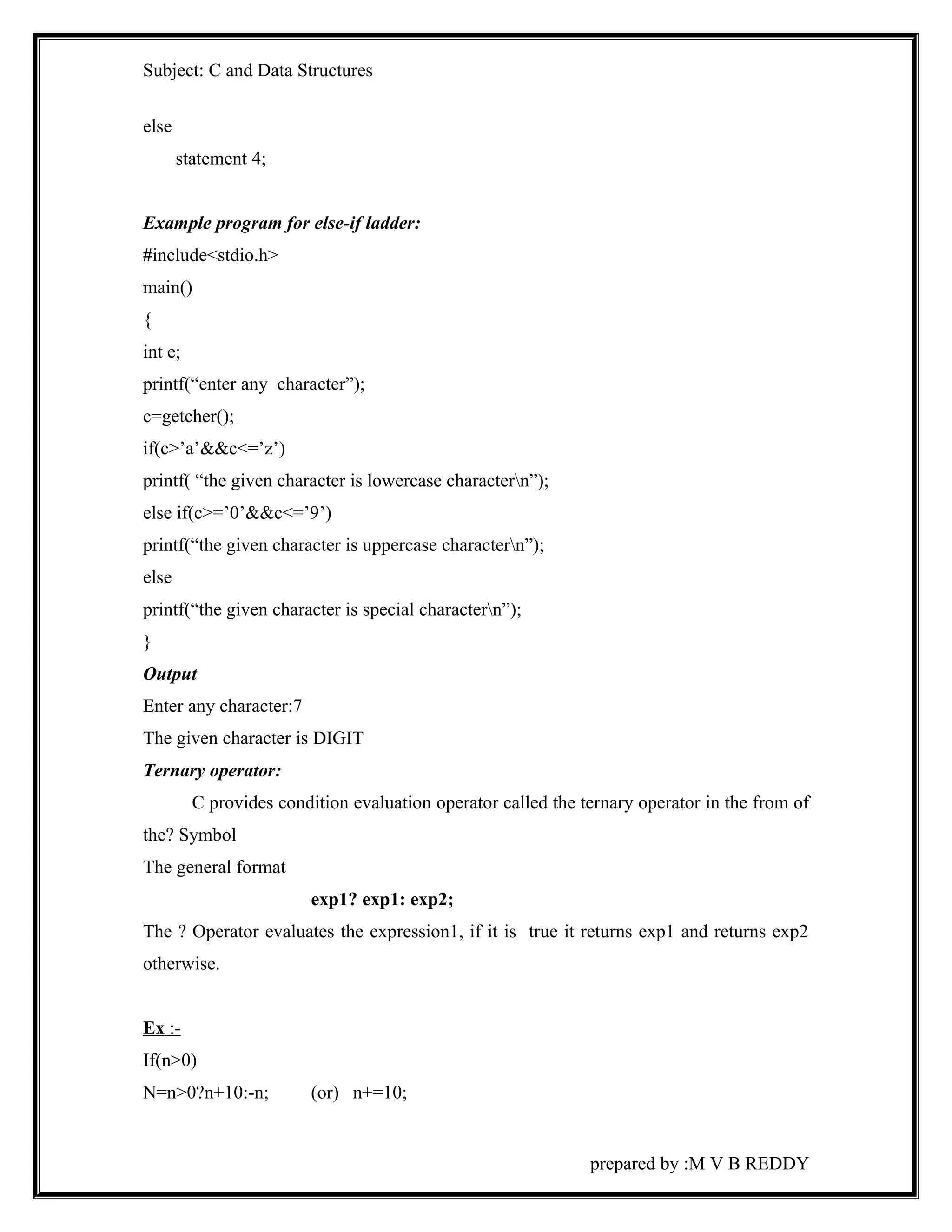 Subject: C and Data Structures 
else 
statement 4; 
Example program for else-if ladder: 
#include<stdio.h> 
main() 
{ 
int e; 
printf(“enter any character”); 
c=getcher(); 
if(c>’a’&&c<=’z’) 
printf( “the given character is lowercase charactern”); 
else if(c>=’0’&&c<=’9’) 
printf(“the given character is uppercase charactern”); 
else 
printf(“the given character is special charactern”); 
} 
Output 
Enter any character:7 
The given character is DIGIT 
Ternary operator: 
C provides condition evaluation operator called the ternary operator in the from of 
the? Symbol 
The general format 
exp1? exp1: exp2; 
The ? Operator evaluates the expression1, if it is true it returns exp1 and returns exp2 
otherwise. 
Ex :- 
If(n>0) 
N=n>0?n+10:-n; (or) n+=10; 
prepared by :M V B REDDY 
 