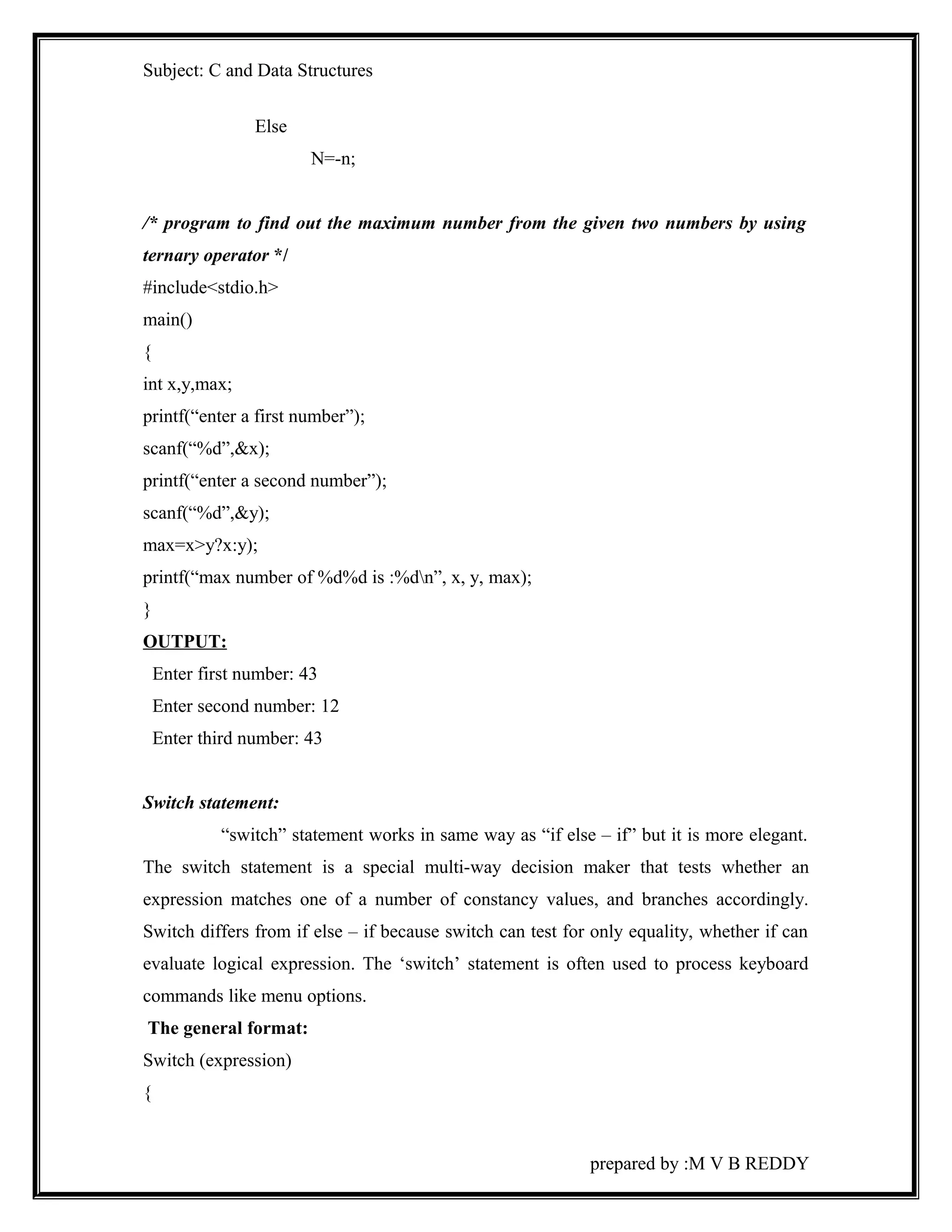 Subject: C and Data Structures 
Else 
N=-n; 
/* program to find out the maximum number from the given two numbers by using 
ternary operator */ 
#include<stdio.h> 
main() 
{ 
int x,y,max; 
printf(“enter a first number”); 
scanf(“%d”,&x); 
printf(“enter a second number”); 
scanf(“%d”,&y); 
max=x>y?x:y); 
printf(“max number of %d%d is :%dn”, x, y, max); 
} 
OUTPUT: 
Enter first number: 43 
Enter second number: 12 
Enter third number: 43 
Switch statement: 
“switch” statement works in same way as “if else – if” but it is more elegant. 
The switch statement is a special multi-way decision maker that tests whether an 
expression matches one of a number of constancy values, and branches accordingly. 
Switch differs from if else – if because switch can test for only equality, whether if can 
evaluate logical expression. The ‘switch’ statement is often used to process keyboard 
commands like menu options. 
The general format: 
Switch (expression) 
{ 
prepared by :M V B REDDY 
 