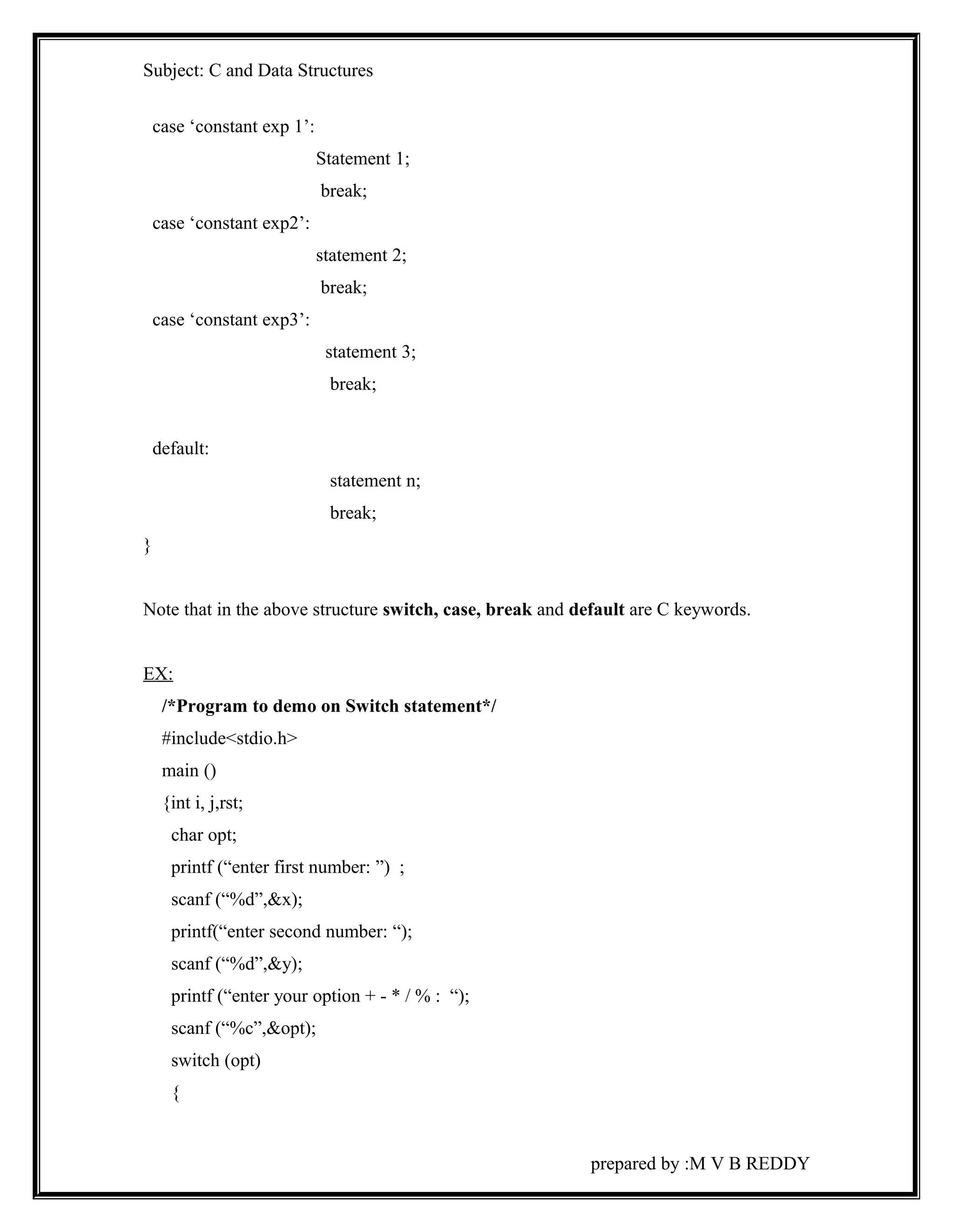 Subject: C and Data Structures 
case ‘constant exp 1’: 
Statement 1; 
break; 
case ‘constant exp2’: 
statement 2; 
break; 
case ‘constant exp3’: 
statement 3; 
break; 
default: 
statement n; 
break; 
} 
Note that in the above structure switch, case, break and default are C keywords. 
EX: 
/*Program to demo on Switch statement*/ 
#include<stdio.h> 
main () 
{int i, j,rst; 
char opt; 
printf (“enter first number: ”) ; 
scanf (“%d”,&x); 
printf(“enter second number: “); 
scanf (“%d”,&y); 
printf (“enter your option + - * / % : “); 
scanf (“%c”,&opt); 
switch (opt) 
{ 
prepared by :M V B REDDY 
 