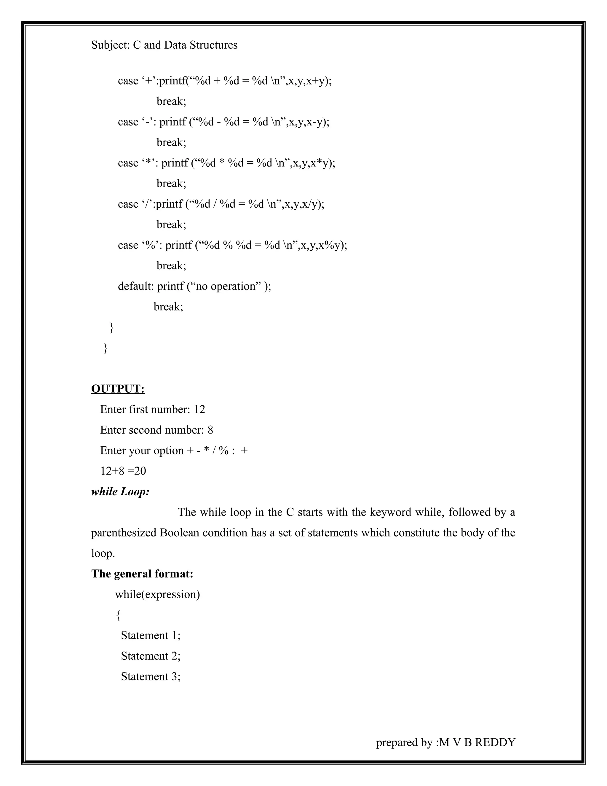 Subject: C and Data Structures 
case ‘+’:printf(“%d + %d = %d n”,x,y,x+y); 
break; 
case ‘-’: printf (“%d - %d = %d n”,x,y,x-y); 
break; 
case ‘*’: printf (“%d * %d = %d n”,x,y,x*y); 
break; 
case ‘/’:printf (“%d / %d = %d n”,x,y,x/y); 
break; 
case ‘%’: printf (“%d % %d = %d n”,x,y,x%y); 
break; 
default: printf (“no operation” ); 
break; 
} 
} 
OUTPUT: 
Enter first number: 12 
Enter second number: 8 
Enter your option + - * / % : + 
12+8 =20 
while Loop: 
The while loop in the C starts with the keyword while, followed by a 
parenthesized Boolean condition has a set of statements which constitute the body of the 
loop. 
The general format: 
while(expression) 
{ 
Statement 1; 
Statement 2; 
Statement 3; 
prepared by :M V B REDDY 
 