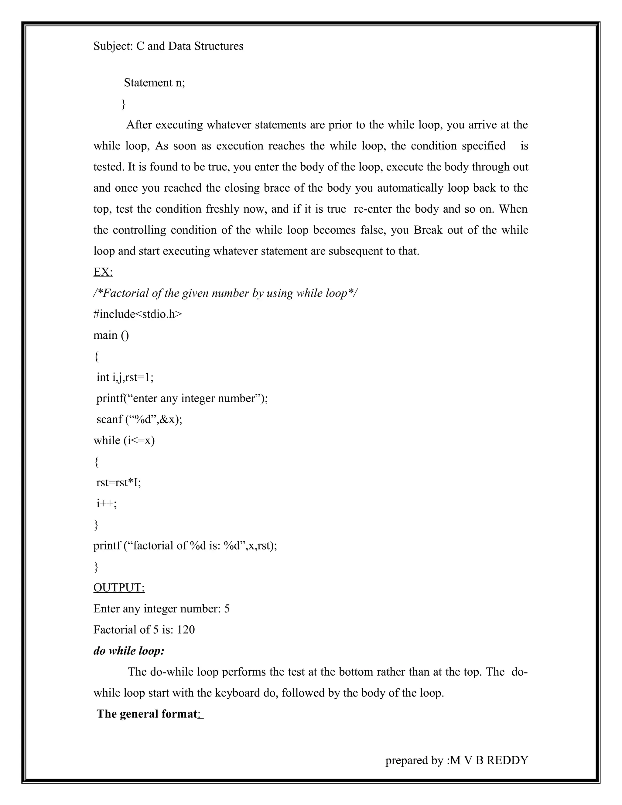 Subject: C and Data Structures 
Statement n; 
} 
After executing whatever statements are prior to the while loop, you arrive at the 
while loop, As soon as execution reaches the while loop, the condition specified is 
tested. It is found to be true, you enter the body of the loop, execute the body through out 
and once you reached the closing brace of the body you automatically loop back to the 
top, test the condition freshly now, and if it is true re-enter the body and so on. When 
the controlling condition of the while loop becomes false, you Break out of the while 
loop and start executing whatever statement are subsequent to that. 
EX: 
/*Factorial of the given number by using while loop*/ 
#include<stdio.h> 
main () 
{ 
int i,j,rst=1; 
printf(“enter any integer number”); 
scanf (“%d”,&x); 
while (i<=x) 
{ 
rst=rst*I; 
i++; 
} 
printf (“factorial of %d is: %d”,x,rst); 
} 
OUTPUT: 
Enter any integer number: 5 
Factorial of 5 is: 120 
do while loop: 
The do-while loop performs the test at the bottom rather than at the top. The do-while 
loop start with the keyboard do, followed by the body of the loop. 
The general format: 
prepared by :M V B REDDY 
 