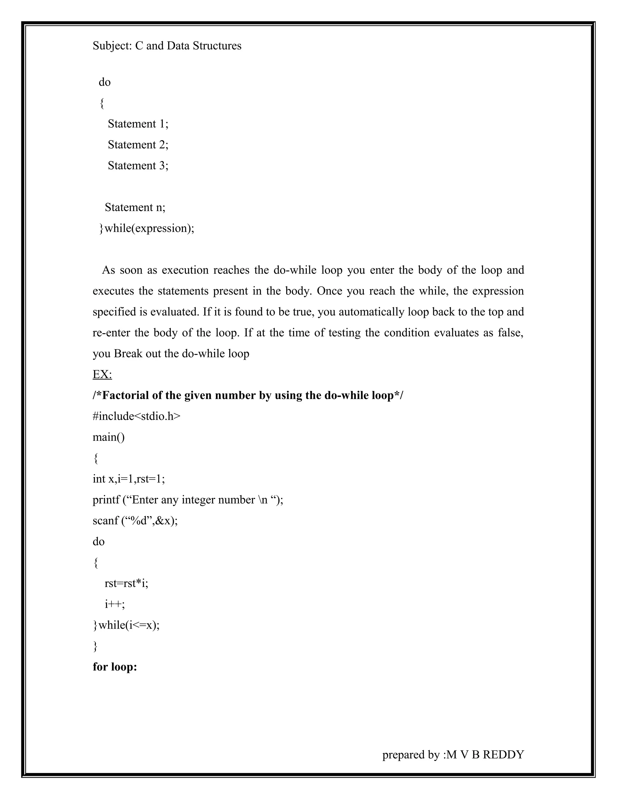 Subject: C and Data Structures 
do 
{ 
Statement 1; 
Statement 2; 
Statement 3; 
Statement n; 
}while(expression); 
As soon as execution reaches the do-while loop you enter the body of the loop and 
executes the statements present in the body. Once you reach the while, the expression 
specified is evaluated. If it is found to be true, you automatically loop back to the top and 
re-enter the body of the loop. If at the time of testing the condition evaluates as false, 
you Break out the do-while loop 
EX: 
/*Factorial of the given number by using the do-while loop*/ 
#include<stdio.h> 
main() 
{ 
int x,i=1,rst=1; 
printf (“Enter any integer number n “); 
scanf (“%d”,&x); 
do 
{ 
rst=rst*i; 
i++; 
}while(i<=x); 
} 
for loop: 
prepared by :M V B REDDY 
 