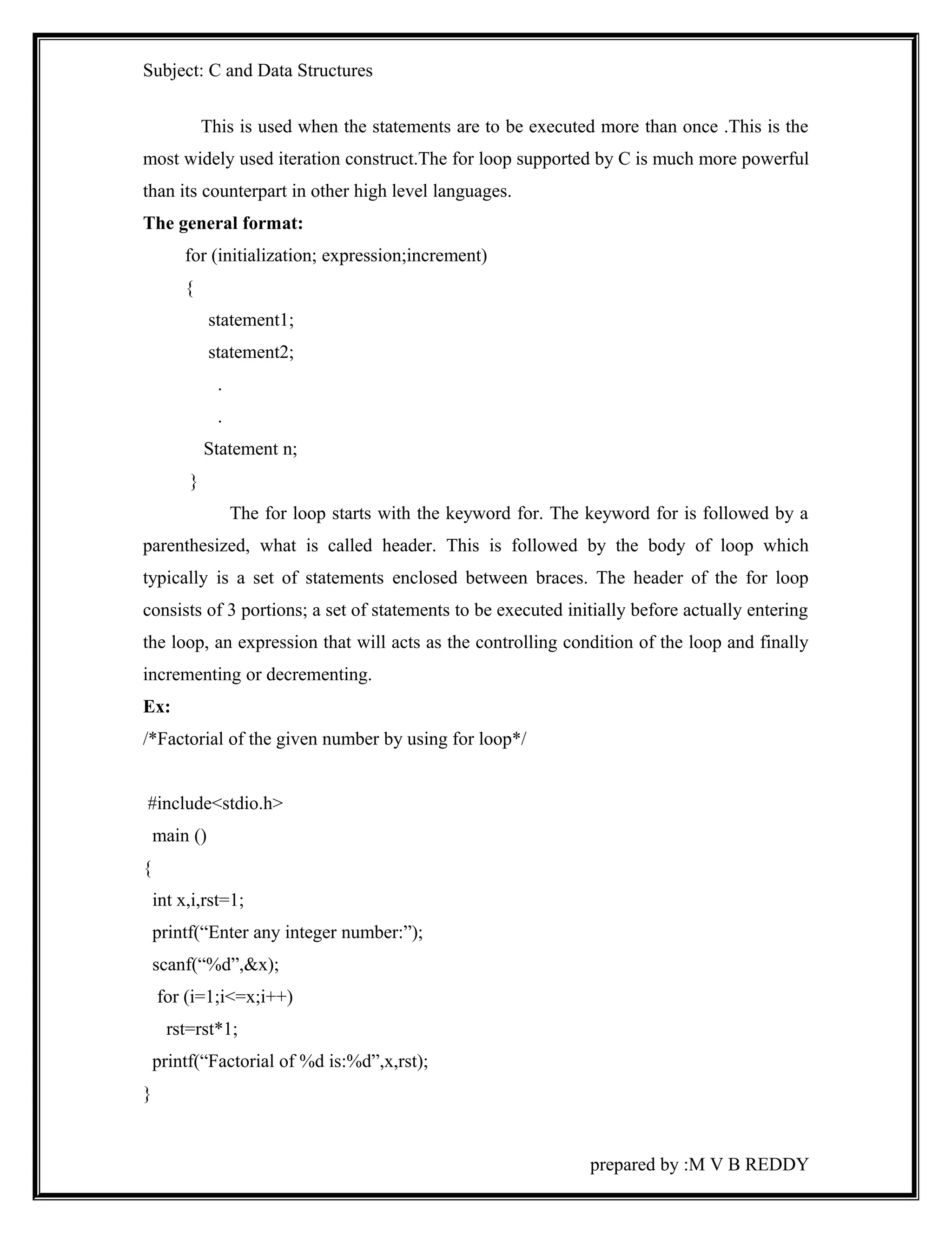 Subject: C and Data Structures 
This is used when the statements are to be executed more than once .This is the 
most widely used iteration construct.The for loop supported by C is much more powerful 
than its counterpart in other high level languages. 
The general format: 
for (initialization; expression;increment) 
{ 
statement1; 
statement2; 
. 
. 
Statement n; 
} 
The for loop starts with the keyword for. The keyword for is followed by a 
parenthesized, what is called header. This is followed by the body of loop which 
typically is a set of statements enclosed between braces. The header of the for loop 
consists of 3 portions; a set of statements to be executed initially before actually entering 
the loop, an expression that will acts as the controlling condition of the loop and finally 
incrementing or decrementing. 
Ex: 
/*Factorial of the given number by using for loop*/ 
#include<stdio.h> 
main () 
{ 
int x,i,rst=1; 
printf(“Enter any integer number:”); 
scanf(“%d”,&x); 
for (i=1;i<=x;i++) 
rst=rst*1; 
printf(“Factorial of %d is:%d”,x,rst); 
} 
prepared by :M V B REDDY 
 
