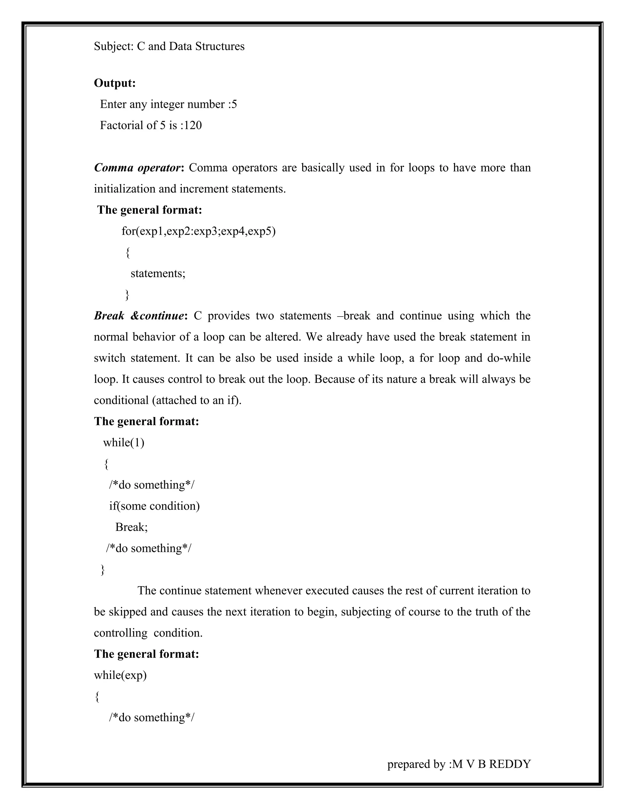 Subject: C and Data Structures 
Output: 
Enter any integer number :5 
Factorial of 5 is :120 
Comma operator: Comma operators are basically used in for loops to have more than 
initialization and increment statements. 
The general format: 
for(exp1,exp2:exp3;exp4,exp5) 
{ 
statements; 
} 
Break &continue: C provides two statements –break and continue using which the 
normal behavior of a loop can be altered. We already have used the break statement in 
switch statement. It can be also be used inside a while loop, a for loop and do-while 
loop. It causes control to break out the loop. Because of its nature a break will always be 
conditional (attached to an if). 
The general format: 
while(1) 
{ 
/*do something*/ 
if(some condition) 
Break; 
/*do something*/ 
} 
The continue statement whenever executed causes the rest of current iteration to 
be skipped and causes the next iteration to begin, subjecting of course to the truth of the 
controlling condition. 
The general format: 
while(exp) 
{ 
/*do something*/ 
prepared by :M V B REDDY 
 