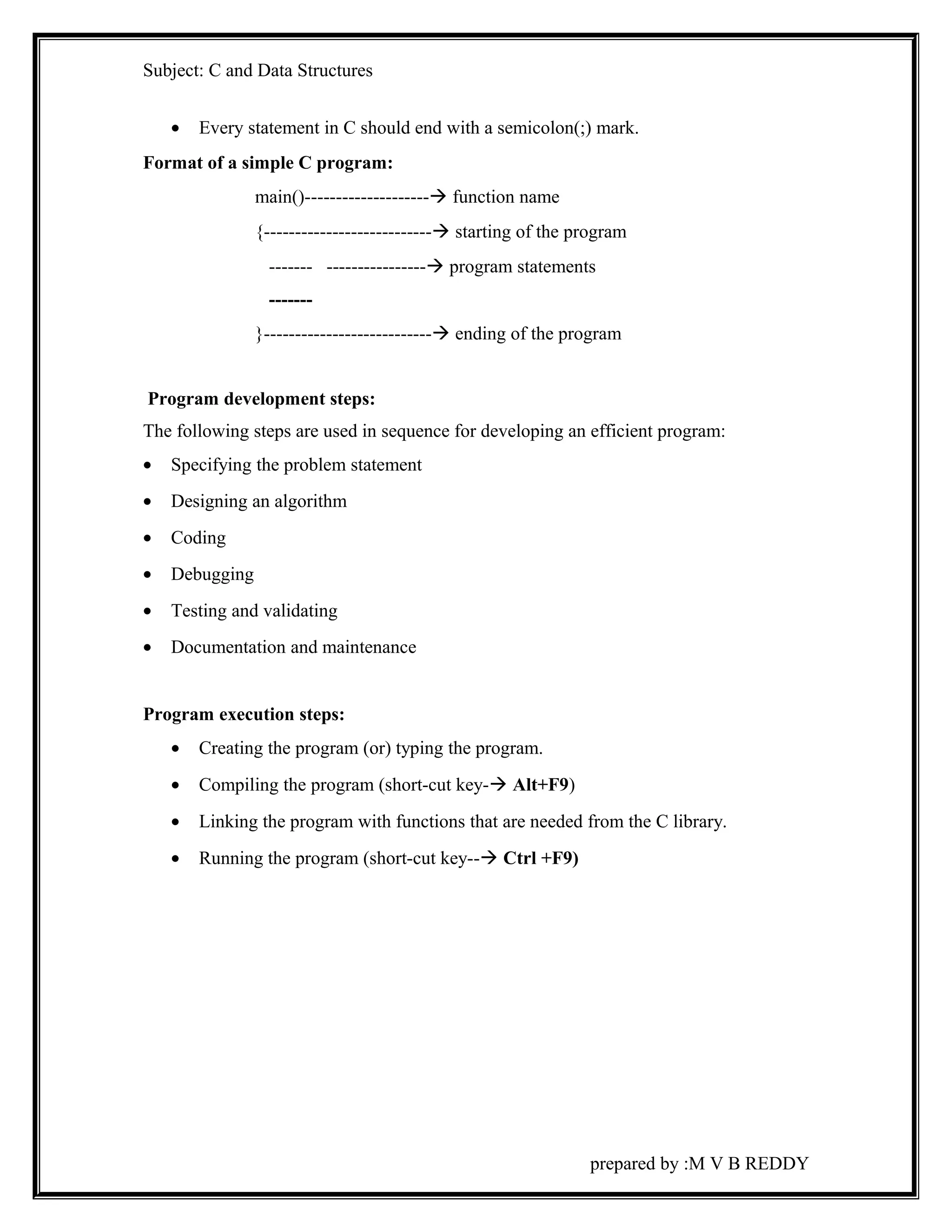 Subject: C and Data Structures 
· Every statement in C should end with a semicolon(;) mark. 
Format of a simple C program: 
main()-------------------- function name 
{--------------------------- starting of the program 
------- ---------------- program statements 
------- 
}--------------------------- ending of the program 
Program development steps: 
The following steps are used in sequence for developing an efficient program: 
· Specifying the problem statement 
· Designing an algorithm 
· Coding 
· Debugging 
· Testing and validating 
· Documentation and maintenance 
Program execution steps: 
· Creating the program (or) typing the program. 
· Compiling the program (short-cut key- Alt+F9) 
· Linking the program with functions that are needed from the C library. 
· Running the program (short-cut key-- Ctrl +F9) 
prepared by :M V B REDDY 
 
