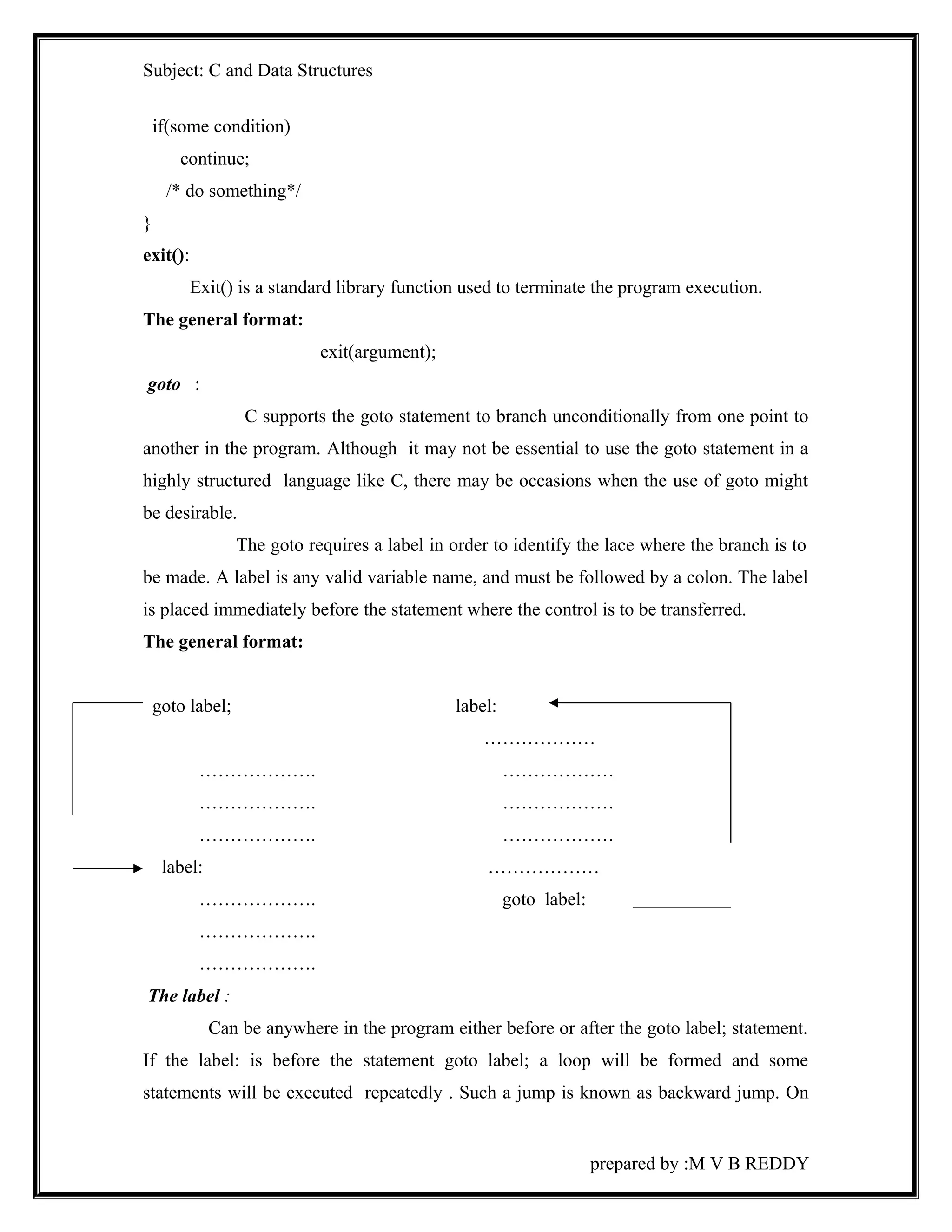 Subject: C and Data Structures 
if(some condition) 
continue; 
/* do something*/ 
} 
exit(): 
Exit() is a standard library function used to terminate the program execution. 
The general format: 
exit(argument); 
goto : 
C supports the goto statement to branch unconditionally from one point to 
another in the program. Although it may not be essential to use the goto statement in a 
highly structured language like C, there may be occasions when the use of goto might 
be desirable. 
The goto requires a label in order to identify the lace where the branch is to 
be made. A label is any valid variable name, and must be followed by a colon. The label 
is placed immediately before the statement where the control is to be transferred. 
The general format: 
goto label; label: 
……………… 
………………. ……………… 
………………. ……………… 
………………. ……………… 
label: ……………… 
………………. goto label: 
………………. 
………………. 
The label : 
Can be anywhere in the program either before or after the goto label; statement. 
If the label: is before the statement goto label; a loop will be formed and some 
statements will be executed repeatedly . Such a jump is known as backward jump. On 
prepared by :M V B REDDY 
 