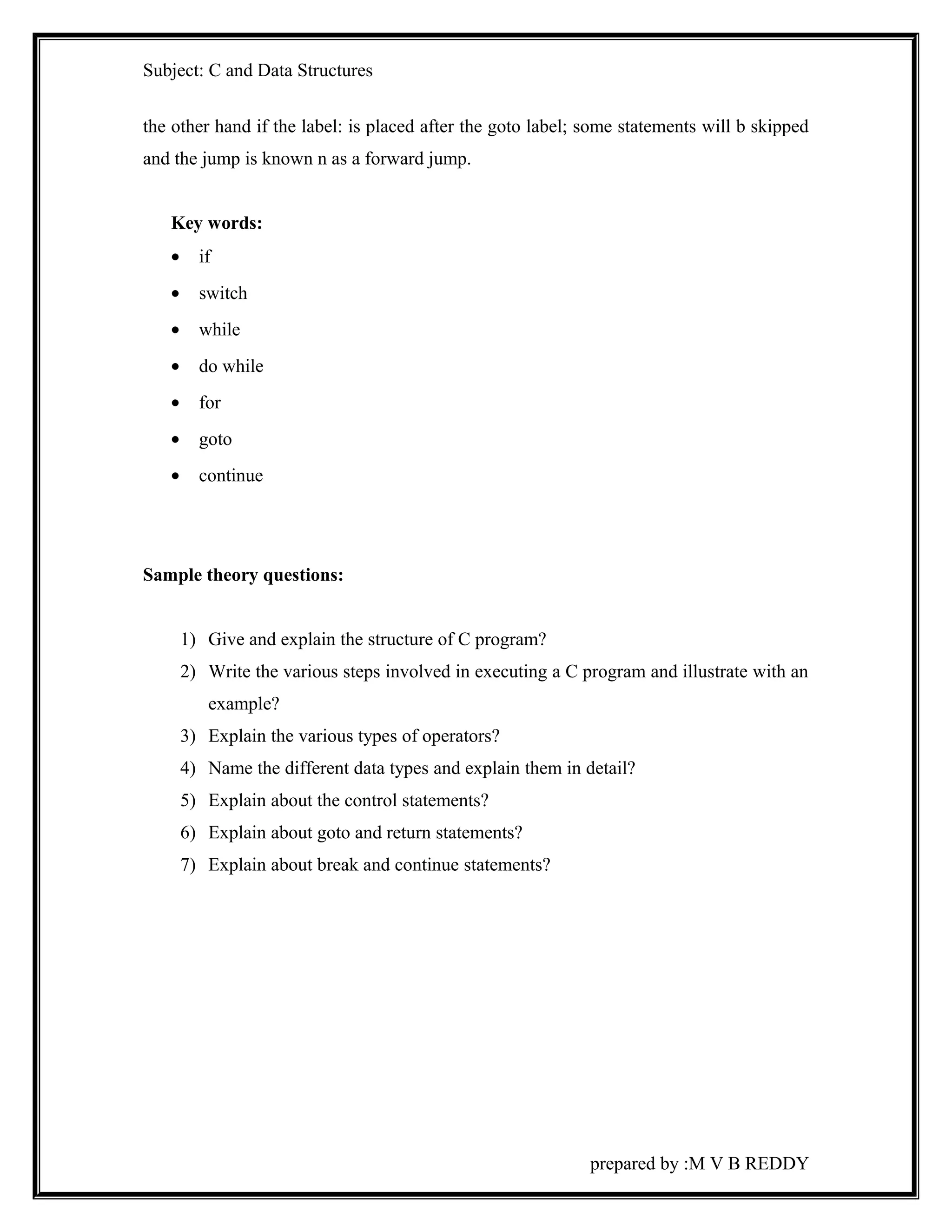 Subject: C and Data Structures 
the other hand if the label: is placed after the goto label; some statements will b skipped 
and the jump is known n as a forward jump. 
Key words: 
· if 
· switch 
· while 
· do while 
· for 
· goto 
· continue 
Sample theory questions: 
1) Give and explain the structure of C program? 
2) Write the various steps involved in executing a C program and illustrate with an 
example? 
3) Explain the various types of operators? 
4) Name the different data types and explain them in detail? 
5) Explain about the control statements? 
6) Explain about goto and return statements? 
7) Explain about break and continue statements? 
prepared by :M V B REDDY 
 