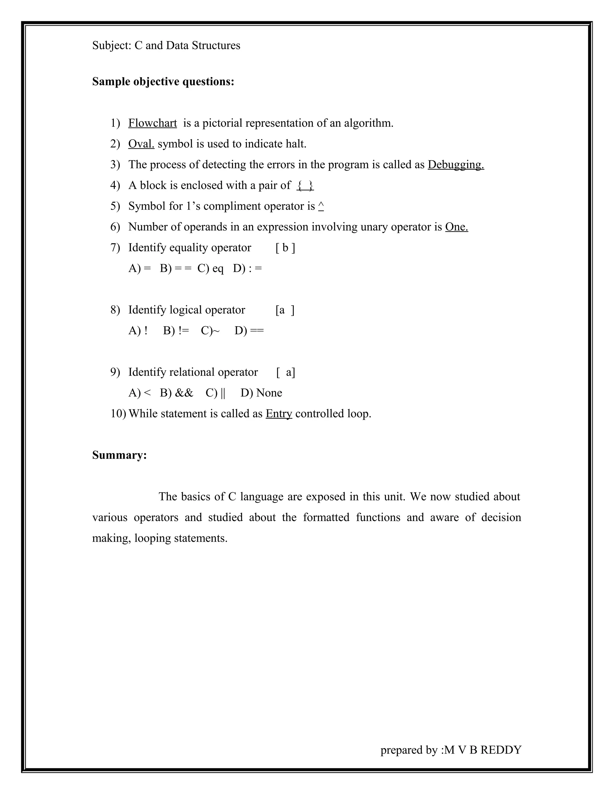 Subject: C and Data Structures 
Sample objective questions: 
1) Flowchart is a pictorial representation of an algorithm. 
2) Oval . symbol is used to indicate halt. 
3) The process of detecting the errors in the program is called as Debugging. 
4) A block is enclosed with a pair of { } 
5) Symbol for 1’s compliment operator is ^ 
6) Number of operands in an expression involving unary operator is One. 
7) Identify equality operator [ b ] 
A) = B) = = C) eq D) : = 
8) Identify logical operator [a ] 
A) ! B) != C)~ D) == 
9) Identify relational operator [ a] 
A) < B) && C) || D) None 
10)While statement is called as Entry controlled loop. 
Summary: 
The basics of C language are exposed in this unit. We now studied about 
various operators and studied about the formatted functions and aware of decision 
making, looping statements. 
prepared by :M V B REDDY 
 
