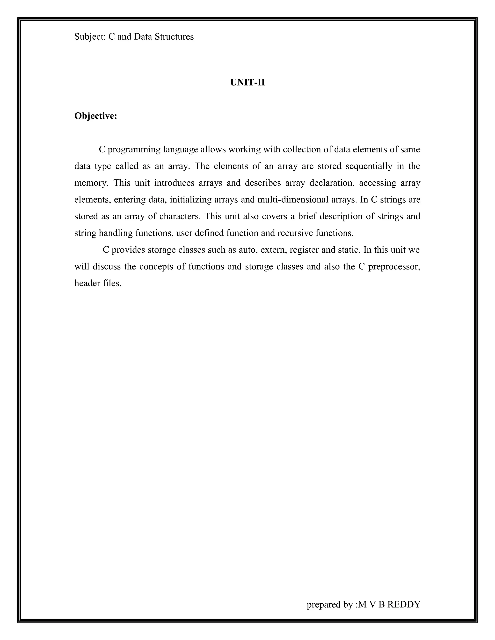 Subject: C and Data Structures 
UNIT-II 
Objective: 
C programming language allows working with collection of data elements of same 
data type called as an array. The elements of an array are stored sequentially in the 
memory. This unit introduces arrays and describes array declaration, accessing array 
elements, entering data, initializing arrays and multi-dimensional arrays. In C strings are 
stored as an array of characters. This unit also covers a brief description of strings and 
string handling functions, user defined function and recursive functions. 
C provides storage classes such as auto, extern, register and static. In this unit we 
will discuss the concepts of functions and storage classes and also the C preprocessor, 
header files. 
prepared by :M V B REDDY 
 