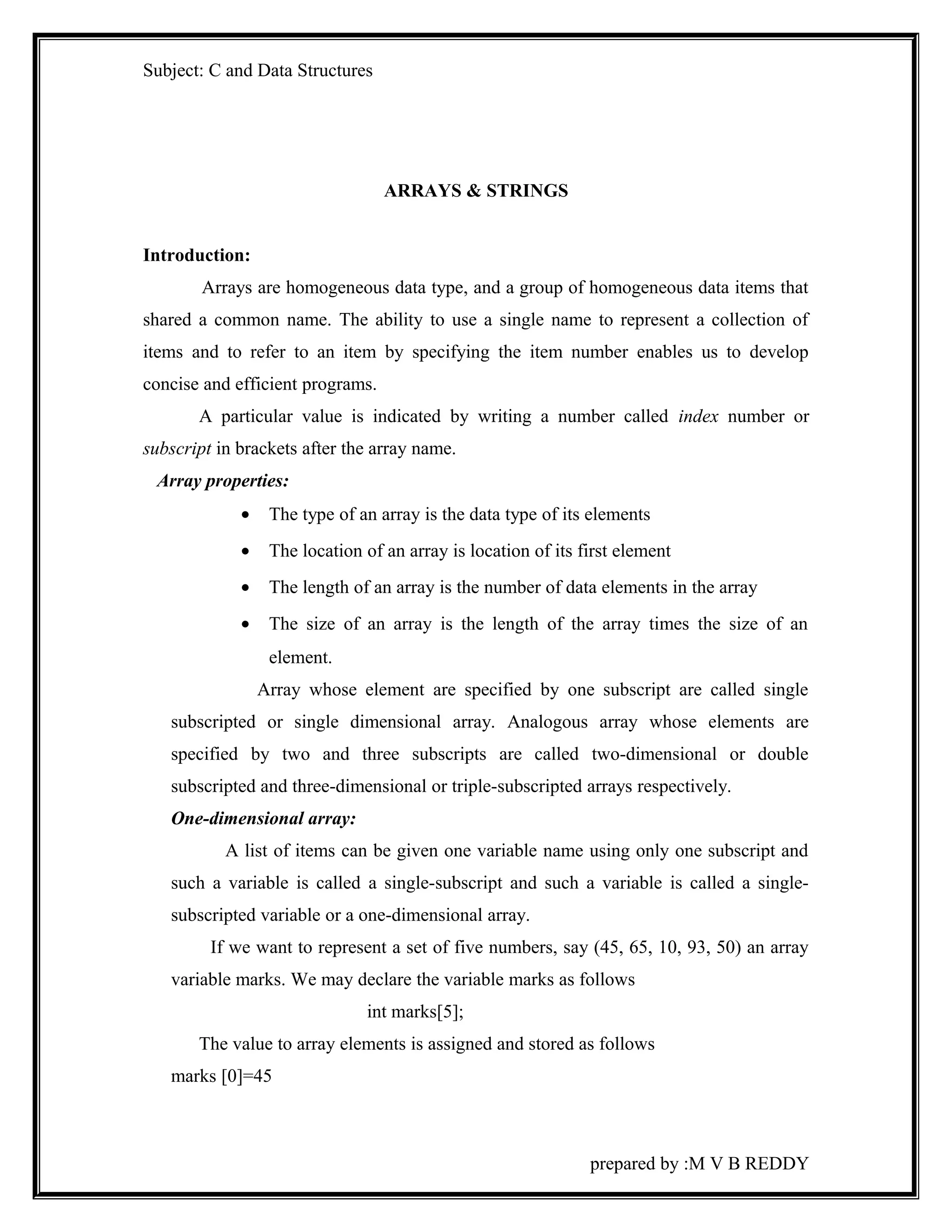 Subject: C and Data Structures 
ARRAYS & STRINGS 
Introduction: 
Arrays are homogeneous data type, and a group of homogeneous data items that 
shared a common name. The ability to use a single name to represent a collection of 
items and to refer to an item by specifying the item number enables us to develop 
concise and efficient programs. 
A particular value is indicated by writing a number called index number or 
subscript in brackets after the array name. 
Array properties: 
· The type of an array is the data type of its elements 
· The location of an array is location of its first element 
· The length of an array is the number of data elements in the array 
· The size of an array is the length of the array times the size of an 
element. 
Array whose element are specified by one subscript are called single 
subscripted or single dimensional array. Analogous array whose elements are 
specified by two and three subscripts are called two-dimensional or double 
subscripted and three-dimensional or triple-subscripted arrays respectively. 
One-dimensional array: 
A list of items can be given one variable name using only one subscript and 
such a variable is called a single-subscript and such a variable is called a single-subscripted 
variable or a one-dimensional array. 
If we want to represent a set of five numbers, say (45, 65, 10, 93, 50) an array 
variable marks. We may declare the variable marks as follows 
int marks[5]; 
The value to array elements is assigned and stored as follows 
marks [0]=45 
prepared by :M V B REDDY 
 