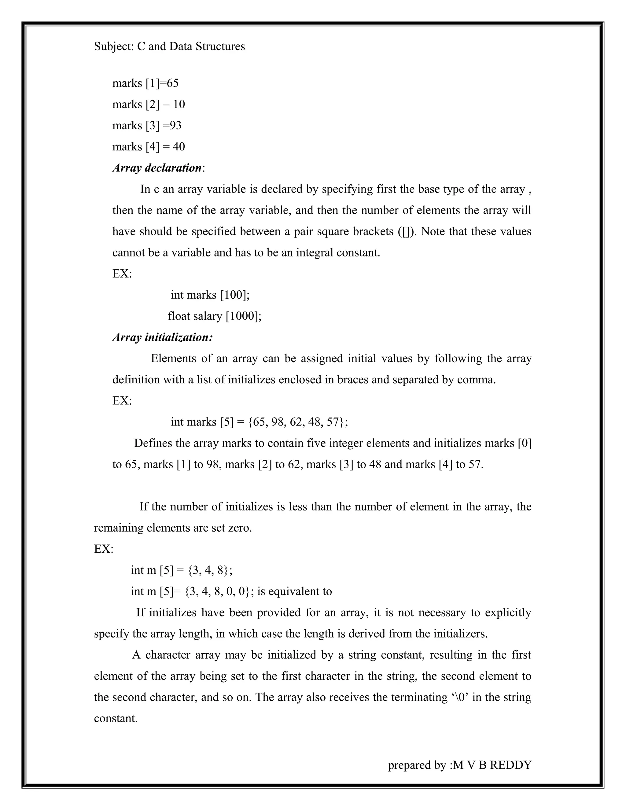 Subject: C and Data Structures 
marks [1]=65 
marks [2] = 10 
marks [3] =93 
marks [4] = 40 
Array declaration: 
In c an array variable is declared by specifying first the base type of the array , 
then the name of the array variable, and then the number of elements the array will 
have should be specified between a pair square brackets ([]). Note that these values 
cannot be a variable and has to be an integral constant. 
EX: 
int marks [100]; 
float salary [1000]; 
Array initialization: 
Elements of an array can be assigned initial values by following the array 
definition with a list of initializes enclosed in braces and separated by comma. 
EX: 
int marks [5] = {65, 98, 62, 48, 57}; 
Defines the array marks to contain five integer elements and initializes marks [0] 
to 65, marks [1] to 98, marks [2] to 62, marks [3] to 48 and marks [4] to 57. 
If the number of initializes is less than the number of element in the array, the 
remaining elements are set zero. 
EX: 
int m [5] = {3, 4, 8}; 
int m [5]= {3, 4, 8, 0, 0}; is equivalent to 
If initializes have been provided for an array, it is not necessary to explicitly 
specify the array length, in which case the length is derived from the initializers. 
A character array may be initialized by a string constant, resulting in the first 
element of the array being set to the first character in the string, the second element to 
the second character, and so on. The array also receives the terminating ‘0’ in the string 
constant. 
prepared by :M V B REDDY 
 