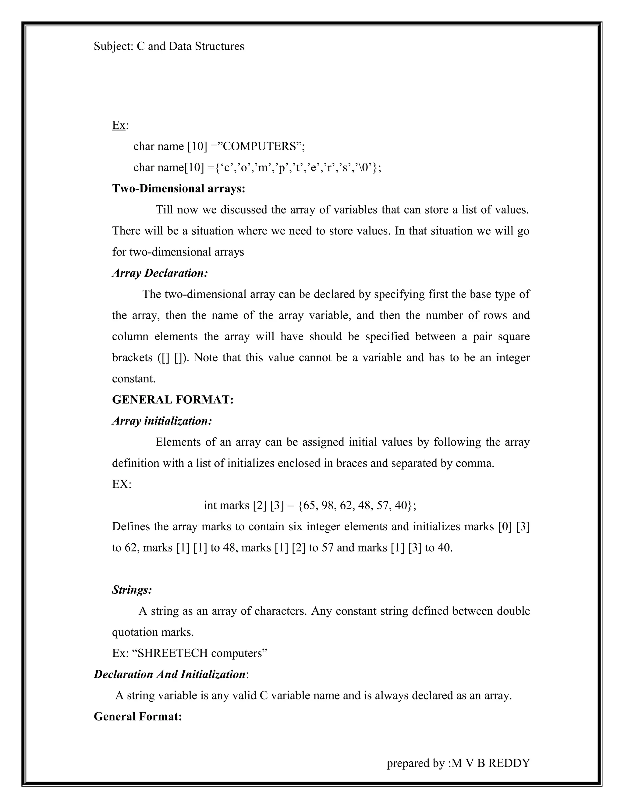 Subject: C and Data Structures 
Ex: 
char name [10] =”COMPUTERS”; 
char name[10] ={‘c’,’o’,’m’,’p’,’t’,’e’,’r’,’s’,’0’}; 
Two-Dimensional arrays: 
Till now we discussed the array of variables that can store a list of values. 
There will be a situation where we need to store values. In that situation we will go 
for two-dimensional arrays 
Array Declaration: 
The two-dimensional array can be declared by specifying first the base type of 
the array, then the name of the array variable, and then the number of rows and 
column elements the array will have should be specified between a pair square 
brackets ([] []). Note that this value cannot be a variable and has to be an integer 
constant. 
GENERAL FORMAT: 
Array initialization: 
Elements of an array can be assigned initial values by following the array 
definition with a list of initializes enclosed in braces and separated by comma. 
EX: 
int marks [2] [3] = {65, 98, 62, 48, 57, 40}; 
Defines the array marks to contain six integer elements and initializes marks [0] [3] 
to 62, marks [1] [1] to 48, marks [1] [2] to 57 and marks [1] [3] to 40. 
Strings: 
A string as an array of characters. Any constant string defined between double 
quotation marks. 
Ex: “SHREETECH computers” 
Declaration And Initialization: 
A string variable is any valid C variable name and is always declared as an array. 
General Format: 
prepared by :M V B REDDY 
 