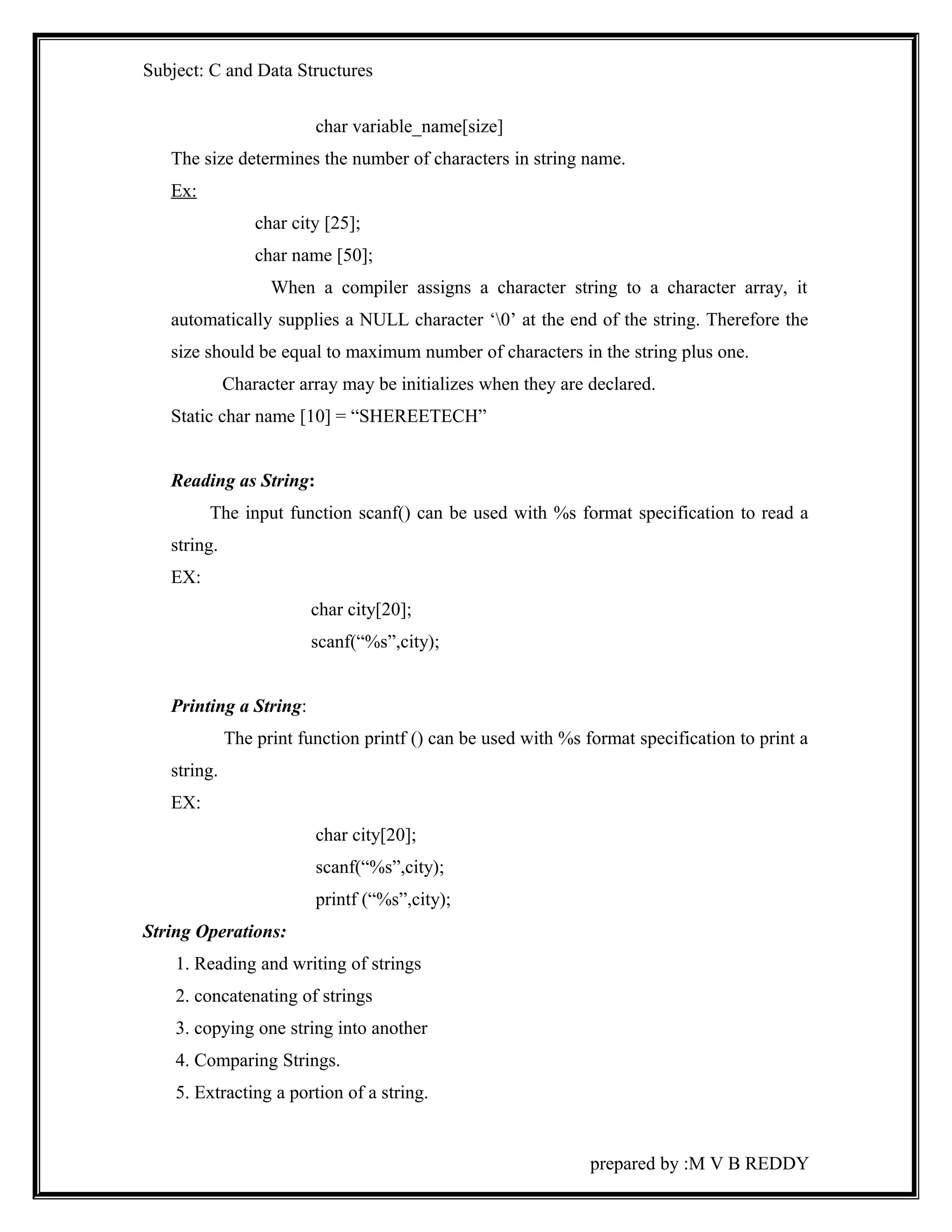 Subject: C and Data Structures 
char variable_name[size] 
The size determines the number of characters in string name. 
Ex: 
char city [25]; 
char name [50]; 
When a compiler assigns a character string to a character array, it 
automatically supplies a NULL character ‘0’ at the end of the string. Therefore the 
size should be equal to maximum number of characters in the string plus one. 
Character array may be initializes when they are declared. 
Static char name [10] = “SHEREETECH” 
Reading as String: 
The input function scanf() can be used with %s format specification to read a 
string. 
EX: 
char city[20]; 
scanf(“%s”,city); 
Printing a String: 
The print function printf () can be used with %s format specification to print a 
string. 
EX: 
char city[20]; 
scanf(“%s”,city); 
printf (“%s”,city); 
String Operations: 
1. Reading and writing of strings 
2. concatenating of strings 
3. copying one string into another 
4. Comparing Strings. 
5. Extracting a portion of a string. 
prepared by :M V B REDDY 
 