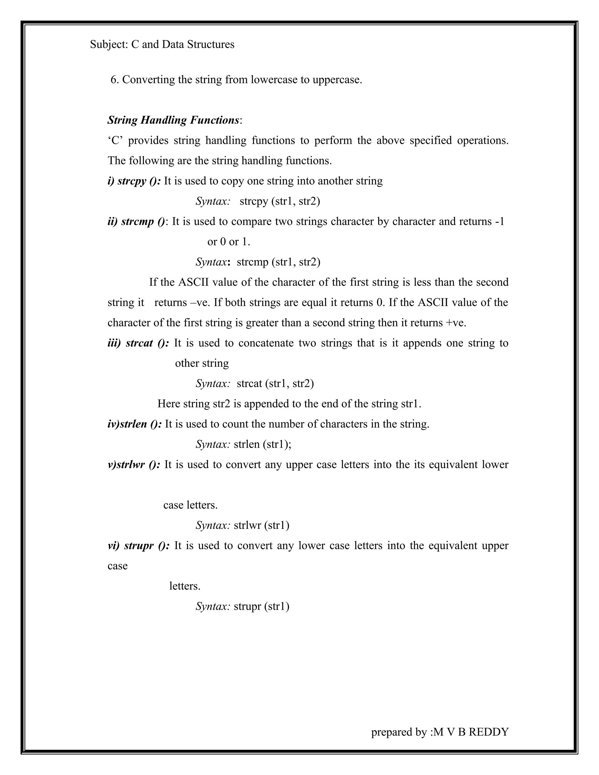 Subject: C and Data Structures 
6. Converting the string from lowercase to uppercase. 
String Handling Functions: 
‘C’ provides string handling functions to perform the above specified operations. 
The following are the string handling functions. 
i) strcpy (): It is used to copy one string into another string 
Syntax: strcpy (str1, str2) 
ii) strcmp (): It is used to compare two strings character by character and returns -1 
or 0 or 1. 
Syntax: strcmp (str1, str2) 
If the ASCII value of the character of the first string is less than the second 
string it returns –ve. If both strings are equal it returns 0. If the ASCII value of the 
character of the first string is greater than a second string then it returns +ve. 
iii) strcat (): It is used to concatenate two strings that is it appends one string to 
other string 
Syntax: strcat (str1, str2) 
Here string str2 is appended to the end of the string str1. 
iv)strlen (): It is used to count the number of characters in the string. 
Syntax: strlen (str1); 
v)strlwr (): It is used to convert any upper case letters into the its equivalent lower 
case letters. 
Syntax: strlwr (str1) 
vi) strupr (): It is used to convert any lower case letters into the equivalent upper 
case 
letters. 
Syntax: strupr (str1) 
prepared by :M V B REDDY 
 