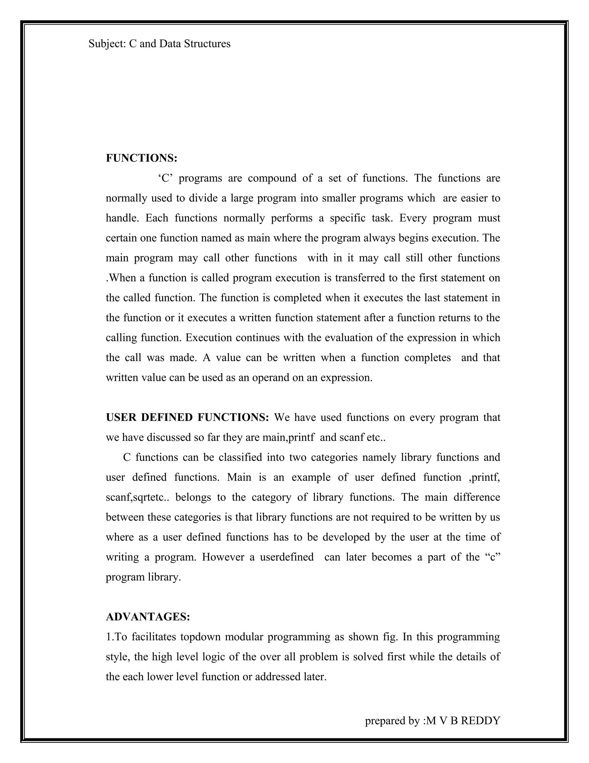 Subject: C and Data Structures 
FUNCTIONS: 
‘C’ programs are compound of a set of functions. The functions are 
normally used to divide a large program into smaller programs which are easier to 
handle. Each functions normally performs a specific task. Every program must 
certain one function named as main where the program always begins execution. The 
main program may call other functions with in it may call still other functions 
.When a function is called program execution is transferred to the first statement on 
the called function. The function is completed when it executes the last statement in 
the function or it executes a written function statement after a function returns to the 
calling function. Execution continues with the evaluation of the expression in which 
the call was made. A value can be written when a function completes and that 
written value can be used as an operand on an expression. 
USER DEFINED FUNCTIONS: We have used functions on every program that 
we have discussed so far they are main,printf and scanf etc.. 
C functions can be classified into two categories namely library functions and 
user defined functions. Main is an example of user defined function ,printf, 
scanf,sqrtetc.. belongs to the category of library functions. The main difference 
between these categories is that library functions are not required to be written by us 
where as a user defined functions has to be developed by the user at the time of 
writing a program. However a userdefined can later becomes a part of the “c” 
program library. 
ADVANTAGES: 
1.To facilitates topdown modular programming as shown fig. In this programming 
style, the high level logic of the over all problem is solved first while the details of 
the each lower level function or addressed later. 
prepared by :M V B REDDY 
 