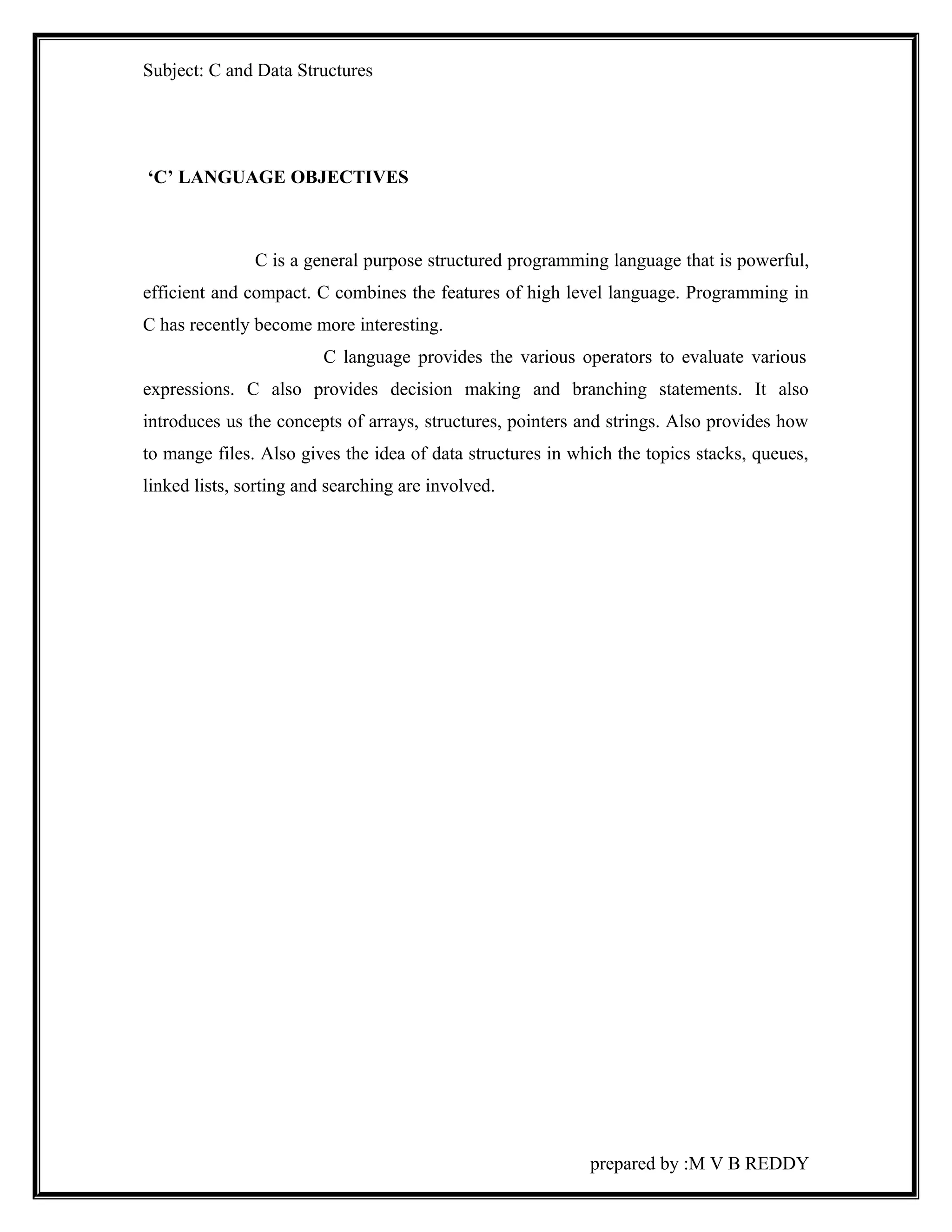 Subject: C and Data Structures 
‘C’ LANGUAGE OBJECTIVES 
C is a general purpose structured programming language that is powerful, 
efficient and compact. C combines the features of high level language. Programming in 
C has recently become more interesting. 
C language provides the various operators to evaluate various 
expressions. C also provides decision making and branching statements. It also 
introduces us the concepts of arrays, structures, pointers and strings. Also provides how 
to mange files. Also gives the idea of data structures in which the topics stacks, queues, 
linked lists, sorting and searching are involved. 
prepared by :M V B REDDY 
 