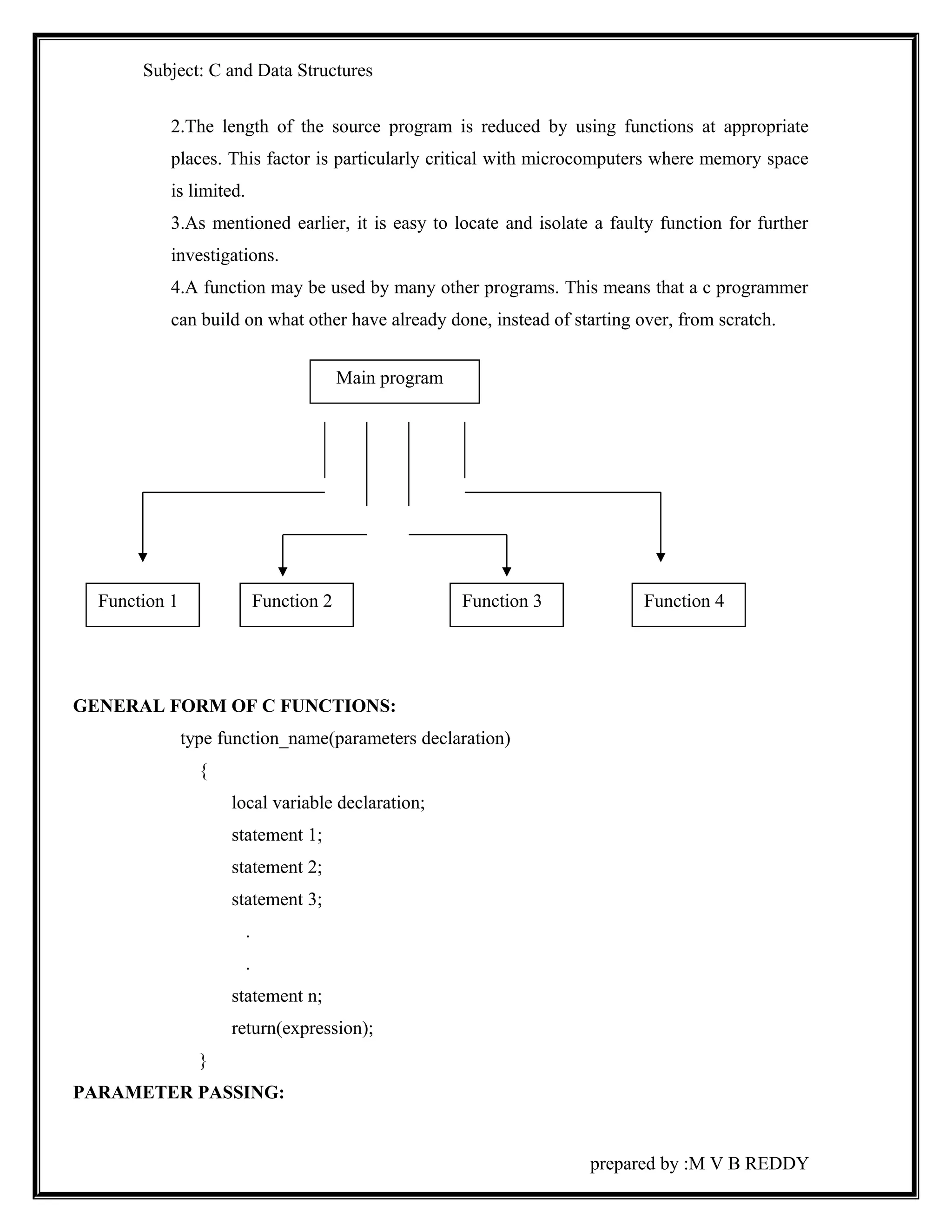 Subject: C and Data Structures 
2.The length of the source program is reduced by using functions at appropriate 
places. This factor is particularly critical with microcomputers where memory space 
is limited. 
3.As mentioned earlier, it is easy to locate and isolate a faulty function for further 
investigations. 
4.A function may be used by many other programs. This means that a c programmer 
can build on what other have already done, instead of starting over, from scratch. 
GENERAL FORM OF C FUNCTIONS: 
type function_name(parameters declaration) 
{ 
local variable declaration; 
statement 1; 
statement 2; 
statement 3; 
. 
. 
statement n; 
return(expression); 
} 
PARAMETER PASSING: 
prepared by :M V B REDDY 
Main program 
Function 1 Function 2 Function 3 Function 4 
 