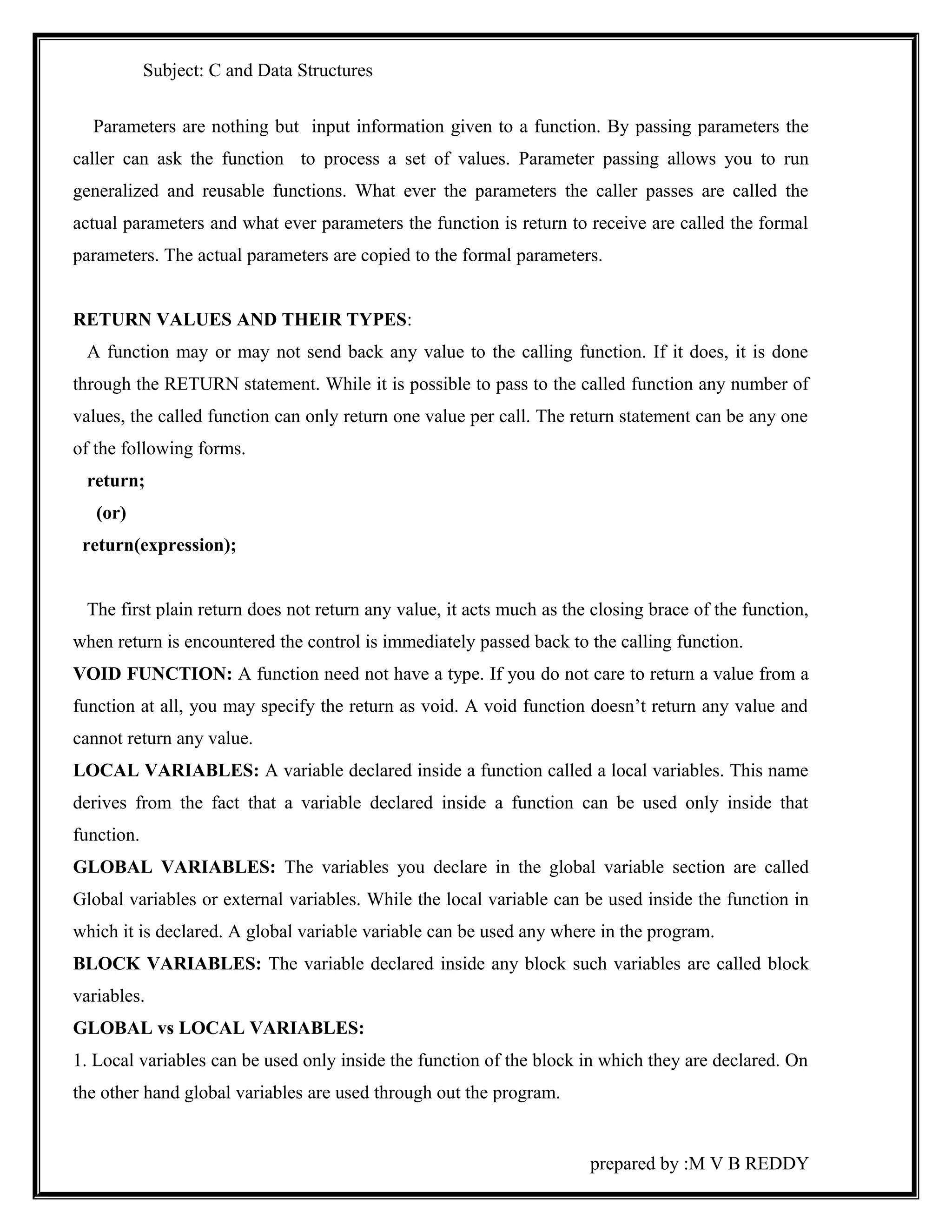 Subject: C and Data Structures 
Parameters are nothing but input information given to a function. By passing parameters the 
caller can ask the function to process a set of values. Parameter passing allows you to run 
generalized and reusable functions. What ever the parameters the caller passes are called the 
actual parameters and what ever parameters the function is return to receive are called the formal 
parameters. The actual parameters are copied to the formal parameters. 
RETURN VALUES AND THEIR TYPES: 
A function may or may not send back any value to the calling function. If it does, it is done 
through the RETURN statement. While it is possible to pass to the called function any number of 
values, the called function can only return one value per call. The return statement can be any one 
of the following forms. 
return; 
(or) 
return(expression); 
The first plain return does not return any value, it acts much as the closing brace of the function, 
when return is encountered the control is immediately passed back to the calling function. 
VOID FUNCTION: A function need not have a type. If you do not care to return a value from a 
function at all, you may specify the return as void. A void function doesn’t return any value and 
cannot return any value. 
LOCAL VARIABLES: A variable declared inside a function called a local variables. This name 
derives from the fact that a variable declared inside a function can be used only inside that 
function. 
GLOBAL VARIABLES: The variables you declare in the global variable section are called 
Global variables or external variables. While the local variable can be used inside the function in 
which it is declared. A global variable variable can be used any where in the program. 
BLOCK VARIABLES: The variable declared inside any block such variables are called block 
variables. 
GLOBAL vs LOCAL VARIABLES: 
1. Local variables can be used only inside the function of the block in which they are declared. On 
the other hand global variables are used through out the program. 
prepared by :M V B REDDY 
 
