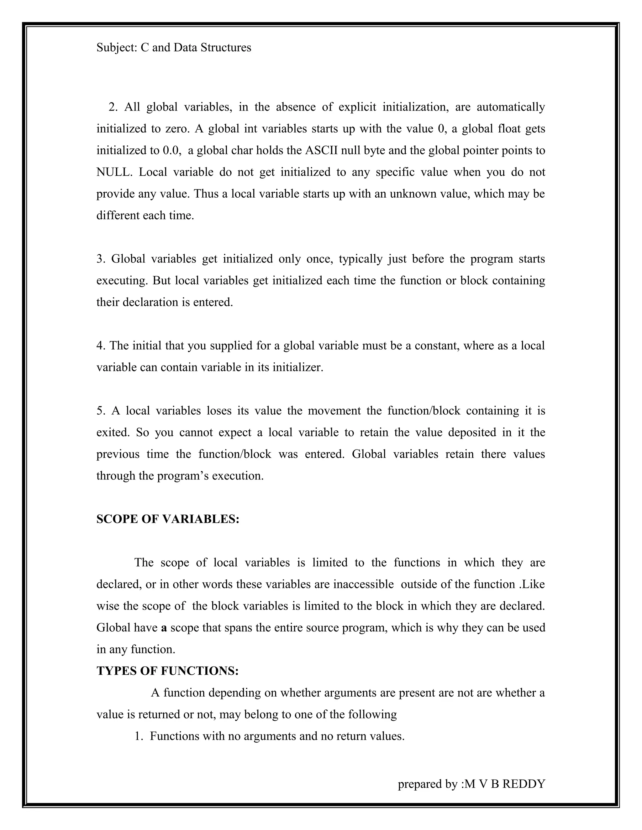 Subject: C and Data Structures 
2. All global variables, in the absence of explicit initialization, are automatically 
initialized to zero. A global int variables starts up with the value 0, a global float gets 
initialized to 0.0, a global char holds the ASCII null byte and the global pointer points to 
NULL. Local variable do not get initialized to any specific value when you do not 
provide any value. Thus a local variable starts up with an unknown value, which may be 
different each time. 
3. Global variables get initialized only once, typically just before the program starts 
executing. But local variables get initialized each time the function or block containing 
their declaration is entered. 
4. The initial that you supplied for a global variable must be a constant, where as a local 
variable can contain variable in its initializer. 
5. A local variables loses its value the movement the function/block containing it is 
exited. So you cannot expect a local variable to retain the value deposited in it the 
previous time the function/block was entered. Global variables retain there values 
through the program’s execution. 
SCOPE OF VARIABLES: 
The scope of local variables is limited to the functions in which they are 
declared, or in other words these variables are inaccessible outside of the function .Like 
wise the scope of the block variables is limited to the block in which they are declared. 
Global have a scope that spans the entire source program, which is why they can be used 
in any function. 
TYPES OF FUNCTIONS: 
A function depending on whether arguments are present are not are whether a 
value is returned or not, may belong to one of the following 
1. Functions with no arguments and no return values. 
prepared by :M V B REDDY 
 